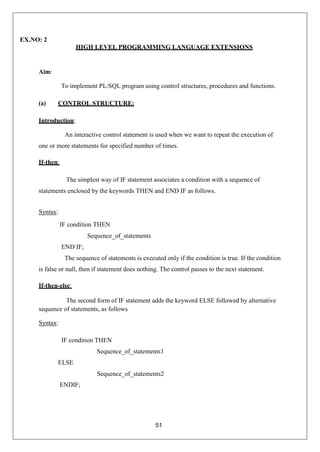 51
EX.NO: 2
HIGH LEVEL PROGRAMMING LANGUAGE EXTENSIONS
Aim:
To implement PL/SQL program using control structures, procedures and functions.
(a) CONTROL STRUCTURE:
Introduction:
An interactive control statement is used when we want to repeat the execution of
one or more statements for specified number of times.
If-then:
The simplest way of IF statement associates a condition with a sequence of
statements enclosed by the keywords THEN and END IF as follows.
Syntax:
IF condition THEN
Sequence_of_statements
END IF;
The sequence of statements is executed only if the condition is true. If the condition
is false or null, then if statement does nothing. The control passes to the next statement.
If-then-else:
The second form of IF statement adds the keyword ELSE followed by alternative
sequence of statements, as follows
Syntax:
IF condition THEN
Sequence_of_statements1
ELSE
ENDIF;
Sequence_of_statements2
 