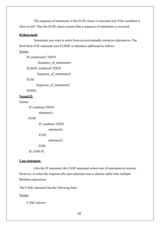 52
The sequence of statements in the ELSE clause is executed only if the condition is
false or null. Thus the ELSE clause ensures that a sequence of statements is executed.
If-then-elseif:
Sometimes you want to select from several mutually exclusive alternatives. The
third form of IF statement uses ELSEIF to introduce additional as follows
Syntax:
IF conditional1 THEN
Sequence_of_statements1
ELSEIF condition2 THEN
Sequence_of_statements2
ELSE
Sequence_of_statements3
ENDIF;
Nested If:
Syntax:
IF condition THEN
statement1;
ELSE
IF condition THEN
statement2;
ELSE
statement3;
END
IF; END IF;
Case statement:
Like the IF statement, the CASE statement selects one of statements to execute.
However, to select the sequence the case statement uses a selector rather than multiple
Boolean expressions.
The CASE statement has the following form
Syntax:
CASE selector
 