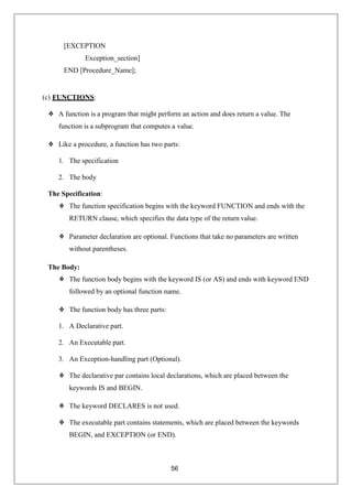 56
[EXCEPTION
Exception_section]
END [Procedure_Name];
(c) FUNCTIONS:
❖ A function is a program that might perform an action and does return a value. The
function is a subprogram that computes a value.
❖ Like a procedure, a function has two parts:
1. The specification
2. The body
The Specification:
❖ The function specification begins with the keyword FUNCTION and ends with the
RETURN clause, which specifies the data type of the return value.
❖ Parameter declaration are optional. Functions that take no parameters are written
without parentheses.
The Body:
❖ The function body begins with the keyword IS (or AS) and ends with keyword END
followed by an optional function name.
❖ The function body has three parts:
1. A Declarative part.
2. An Executable part.
3. An Exception-handling part (Optional).
❖ The declarative par contains local declarations, which are placed between the
keywords IS and BEGIN.
❖ The keyword DECLARES is not used.
❖ The executable part contains statements, which are placed between the keywords
BEGIN, and EXCEPTION (or END).
 
