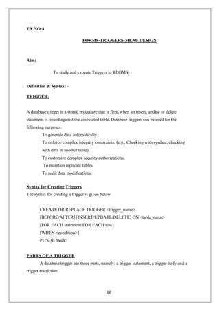 68
EX.NO:4
FORMS-TRIGGERS-MENU DESIGN
Aim:
To study and execute Triggers in RDBMS.
Definition & Syntax: -
TRIGGER:
A database trigger is a stored procedure that is fired when an insert, update or delete
statement is issued against the associated table. Database triggers can be used for the
following purposes.
To generate data automatically.
To enforce complex integrity constraints. (e.g., Checking with sysdate, checking
with data in another table).
To customize complex security authorizations.
To maintain replicate tables.
To audit data modifications.
Syntax for Creating Triggers
The syntax for creating a trigger is given below
CREATE OR REPLACE TRIGGER <trigger_name>
[BEFORE/AFTER] [INSERT/UPDATE/DELETE] ON <table_name>
[FOR EACH statement/FOR EACH row]
[WHEN <condition>]
PL/SQL block;
PARTS OF A TRIGGER
A database trigger has three parts, namely, a trigger statement, a trigger body and a
trigger restriction.
 