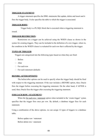 69
TRIGGER STATEMENT:
A trigger statement specifies the DML statements like update, delete and insert and it
fires the trigger body. It also specifies the table to which the trigger is associated.
TRIGGER BODY:
Trigger body is a PL/SQL block that is executed when a triggering statement is
issued.
TRIGGER RESTRICTION:
Restrictions on a trigger can be achieved using the WHEN clause as shown in the
syntax for creating triggers. They can be included in the definition of a row trigger, where in,
the condition in the WHEN clause is evaluated for each row that is affected by the trigger.
TYPES OF TRIGGER:
Triggers are categorized into the following types based on when they are fired:
⮚ Before
⮚ After
⮚ For each row
⮚ For each statement (default)
BEFORE /AFTER OPTIONS:
The before/after options can be used to specify when the trigger body should be fired
with respect to the triggering statement. If the user includes a BEFORE option, then, Oracle
fires the trigger before executing the triggering statement. On the other hand, if AFTER is
used, then, Oracle fires the trigger after executing the triggering statement.
FOR EACH ROW / STATEMENT:
When the for each row / statement option when included in the ‘create trigger’ syntax
specifies that the trigger fires once per row. By default, a database trigger fires for each
statement.
Using a combination of the above options, we can assign 12 types of triggers to a database
table.
Before update row / statement
Before delete row / statement
 
