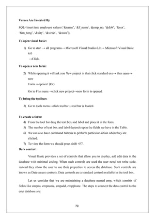 79
Values Are Inserted By
SQL>Insert into employee values (‘&name’, ‘&f_name’, &emp_no, ‘&dob’, ‘&sex’,
‘&m_tong’, ‘&city’, ‘&street’, ‘&state’);
To open visual basic:
1) Go to start → all programs→ Microsoft Visual Studio 6.0 → Microsoft VisualBasic
6.0
→Click.
To open a new form:
2) While opening it will ask you New project in that click standard exe→ then open→
new
Form is opened. (Or)
Go to File menu →click new project→new form is opened.
To bring the toolbar:
3) Go to tools menu→click toolbar→tool bar is loaded.
To create a form:
4) From the tool bar drag the text box and label and place it in the form.
5) The number of text box and label depends upon the fields we have in the Table.
6) We can also have command buttons to perform particular action when they are
clicked.
7) To view the form we should press shift +F7.
Data control:
Visual Basic provides a set of controls that allow you to display, add edit data in the
database with minimal coding. When such controls are used the user need not write code,
instead they allow the user to use their properties to access the database. Such controls are
known as Data-aware controls. Data controls are a standard control available in the tool box.
Let us consider that we are maintaining a database named emp, which consists of
fields like empno, empname, empadd, empphone. The steps to connect the data control to the
emp database are:
 