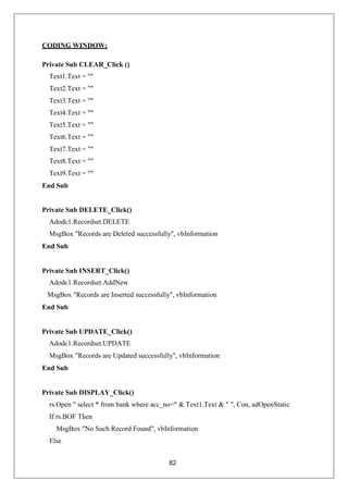 82
CODING WINDOW:
Private Sub CLEAR_Click ()
Text1.Text = ""
Text2.Text = ""
Text3.Text = ""
Text4.Text = ""
Text5.Text = ""
Text6.Text = ""
Text7.Text = ""
Text8.Text = ""
Text9.Text = ""
End Sub
Private Sub DELETE_Click()
Adodc1.Recordset.DELETE
MsgBox "Records are Deleted successfully", vbInformation
End Sub
Private Sub INSERT_Click()
Adodc1.Recordset.AddNew
MsgBox "Records are Inserted successfully", vbInformation
End Sub
Private Sub UPDATE_Click()
Adodc1.Recordset.UPDATE
MsgBox "Records are Updated successfully", vbInformation
End Sub
Private Sub DISPLAY_Click()
rs.Open " select * from bank where acc_no=" & Text1.Text & " ", Con, adOpenStatic
If rs.BOF Then
MsgBox "No Such Record Found", vbInformation
Else
 
