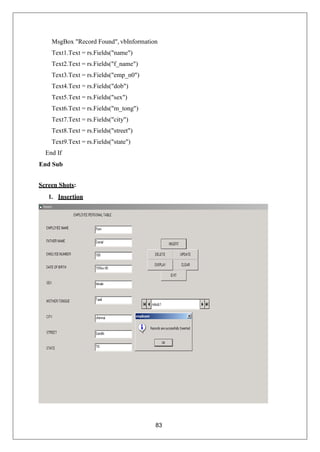 83
MsgBox "Record Found", vbInformation
Text1.Text = rs.Fields("name")
Text2.Text = rs.Fields("f_name")
Text3.Text = rs.Fields("emp_n0")
Text4.Text = rs.Fields("dob")
Text5.Text = rs.Fields("sex")
Text6.Text = rs.Fields("m_tong")
Text7.Text = rs.Fields("city")
Text8.Text = rs.Fields("street")
Text9.Text = rs.Fields("state")
End If
End Sub
Screen Shots:
1. Insertion
 