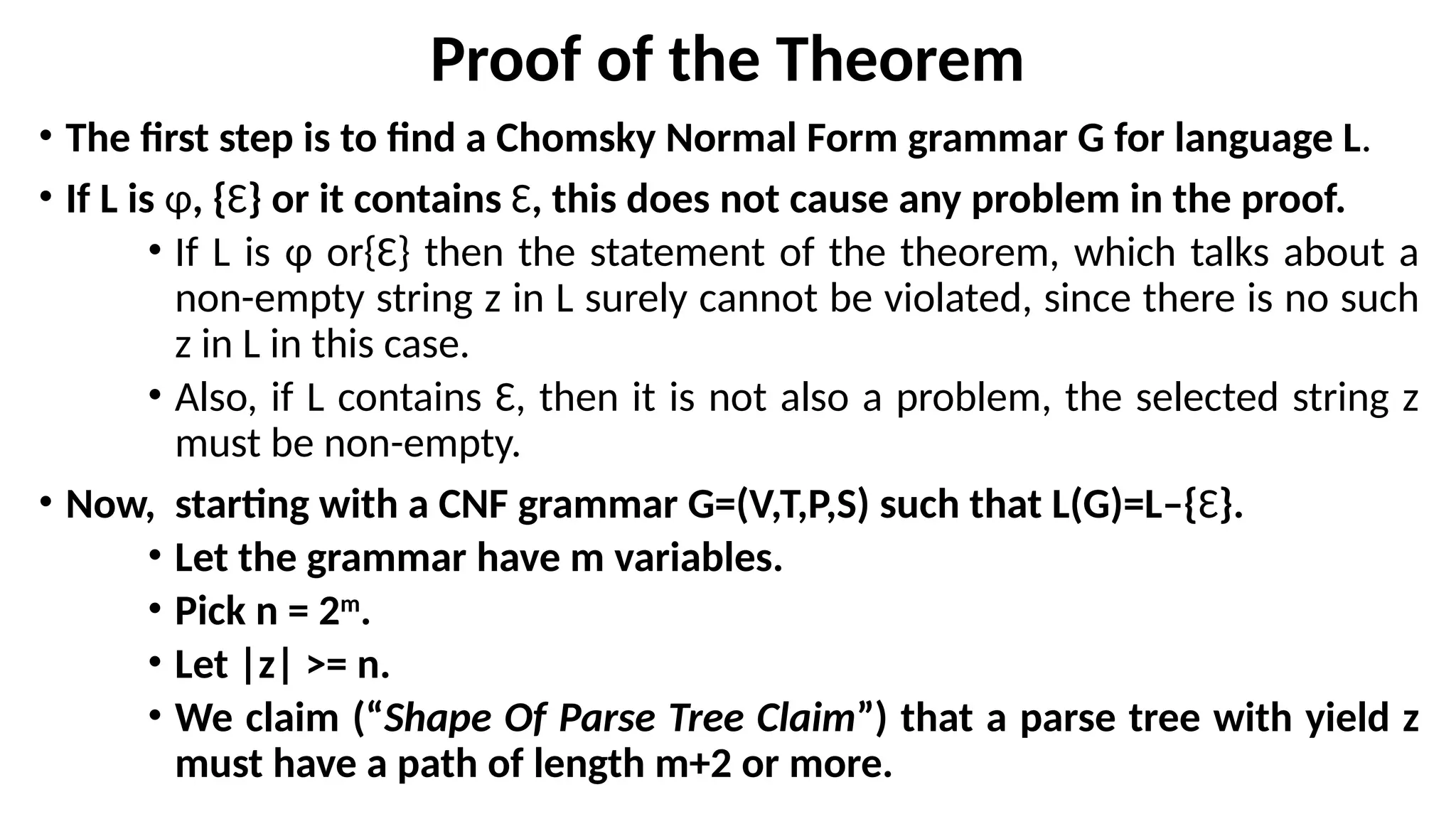 Proof of the Theorem
• The first step is to find a Chomsky Normal Form grammar G for language L.
• If L is ɸ, {Ɛ} or it contains Ɛ, this does not cause any problem in the proof.
• If L is ɸ or{Ɛ} then the statement of the theorem, which talks about a
non-empty string z in L surely cannot be violated, since there is no such
z in L in this case.
• Also, if L contains Ɛ, then it is not also a problem, the selected string z
must be non-empty.
• Now, starting with a CNF grammar G=(V,T,P,S) such that L(G)=L–{Ɛ}.
• Let the grammar have m variables.
• Pick n = 2m
.
• Let |z| >= n.
• We claim (“Shape Of Parse Tree Claim”) that a parse tree with yield z
must have a path of length m+2 or more.
 