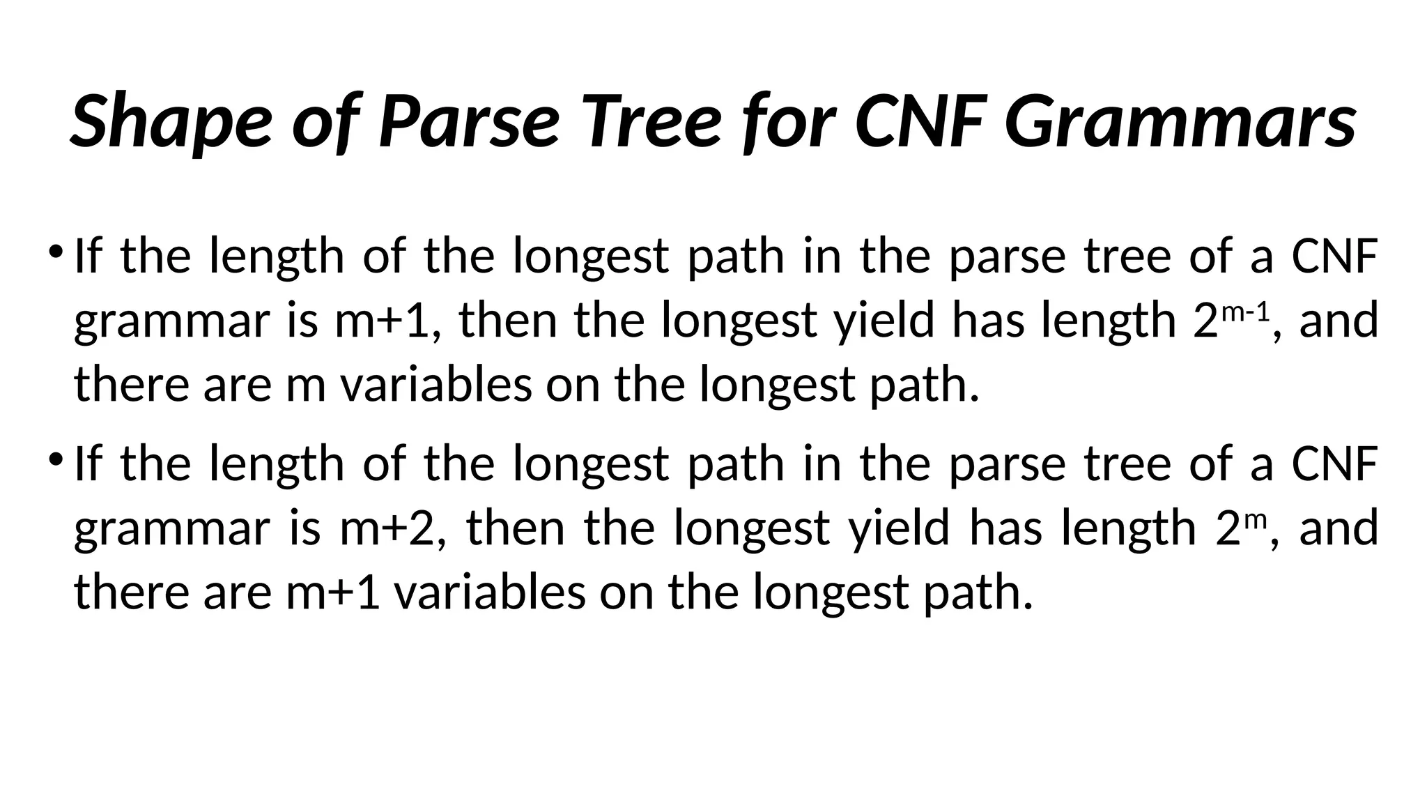 Shape of Parse Tree for CNF Grammars
• If the length of the longest path in the parse tree of a CNF
grammar is m+1, then the longest yield has length 2m-1
, and
there are m variables on the longest path.
• If the length of the longest path in the parse tree of a CNF
grammar is m+2, then the longest yield has length 2m
, and
there are m+1 variables on the longest path.
 