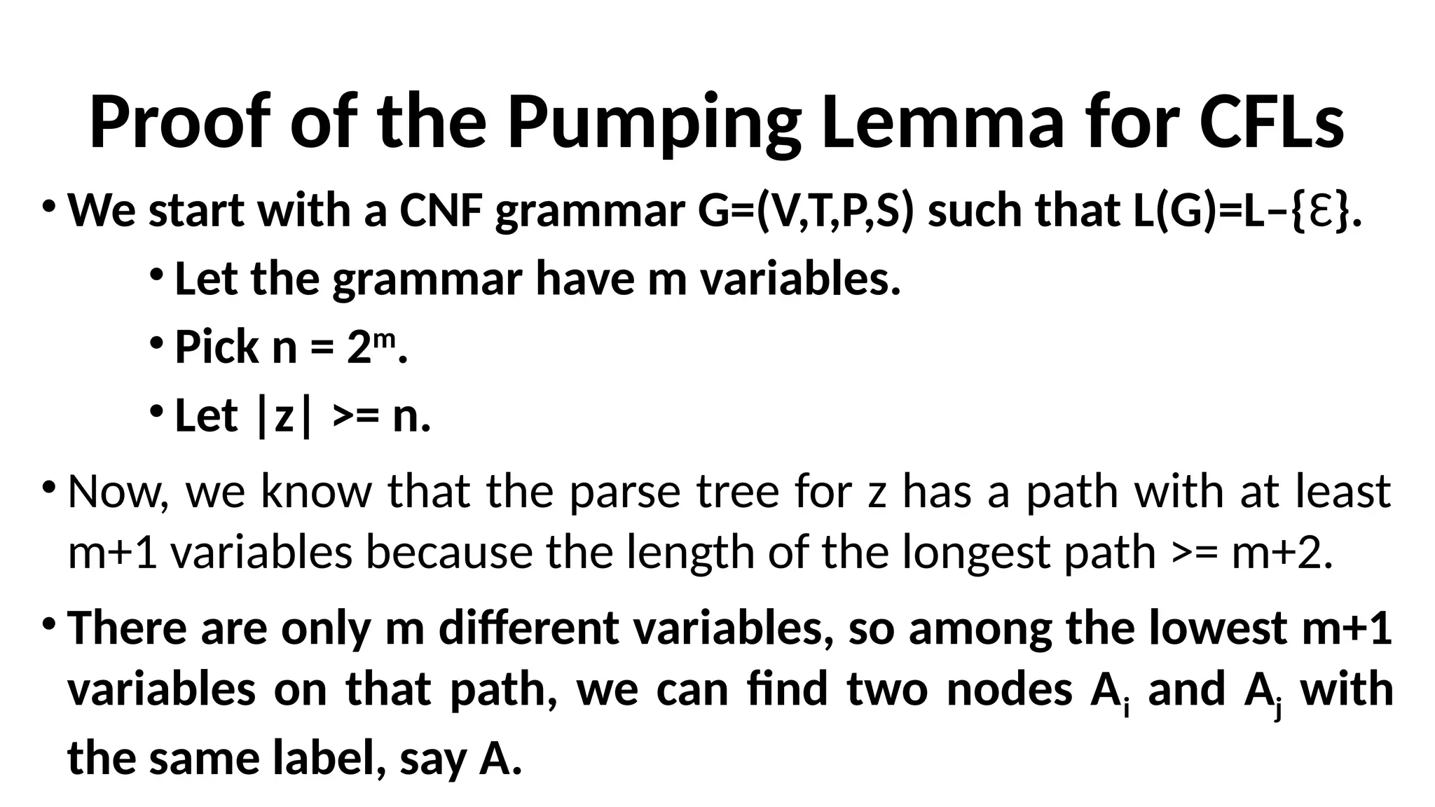 Proof of the Pumping Lemma for CFLs
• We start with a CNF grammar G=(V,T,P,S) such that L(G)=L–{Ɛ}.
• Let the grammar have m variables.
• Pick n = 2m
.
• Let |z| >= n.
• Now, we know that the parse tree for z has a path with at least
m+1 variables because the length of the longest path >= m+2.
• There are only m different variables, so among the lowest m+1
variables on that path, we can find two nodes Ai and Aj with
the same label, say A.
 