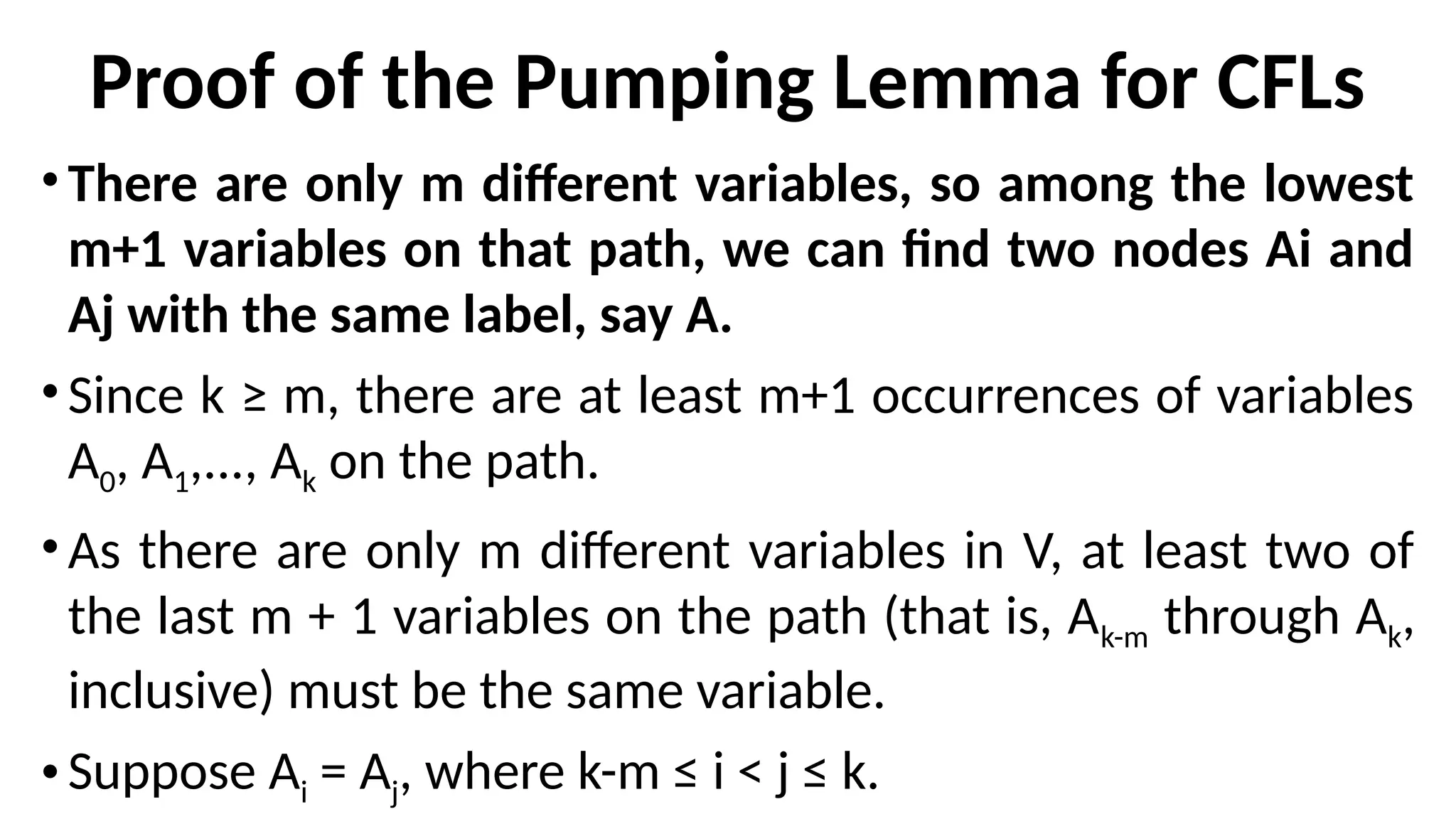Proof of the Pumping Lemma for CFLs
• There are only m different variables, so among the lowest
m+1 variables on that path, we can find two nodes Ai and
Aj with the same label, say A.
• Since k ≥ m, there are at least m+1 occurrences of variables
A0, A1,..., Ak on the path.
• As there are only m different variables in V, at least two of
the last m + 1 variables on the path (that is, Ak-m through Ak,
inclusive) must be the same variable.
• Suppose Ai = Aj, where k-m ≤ i < j ≤ k.
 