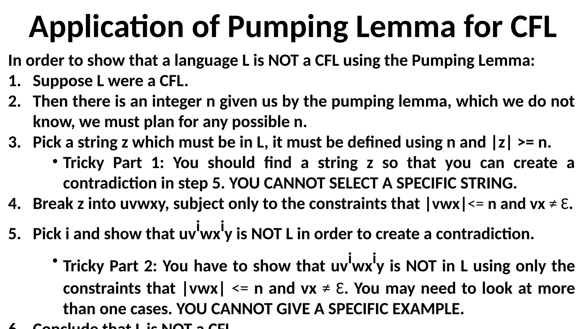 Application of Pumping Lemma for CFL
In order to show that a language L is NOT a CFL using the Pumping Lemma:
1. Suppose L were a CFL.
2. Then there is an integer n given us by the pumping lemma, which we do not
know, we must plan for any possible n.
3. Pick a string z which must be in L, it must be defined using n and |z| >= n.
• Tricky Part 1: You should find a string z so that you can create a
contradiction in step 5. YOU CANNOT SELECT A SPECIFIC STRING.
4. Break z into uvwxy, subject only to the constraints that |vwx|<= n and vx ≠ Ɛ.
5. Pick i and show that uvi
wxi
y is NOT L in order to create a contradiction.
• Tricky Part 2: You have to show that uvi
wxi
y is NOT in L using only the
constraints that |vwx| <= n and vx ≠ Ɛ. You may need to look at more
than one cases. YOU CANNOT GIVE A SPECIFIC EXAMPLE.
 