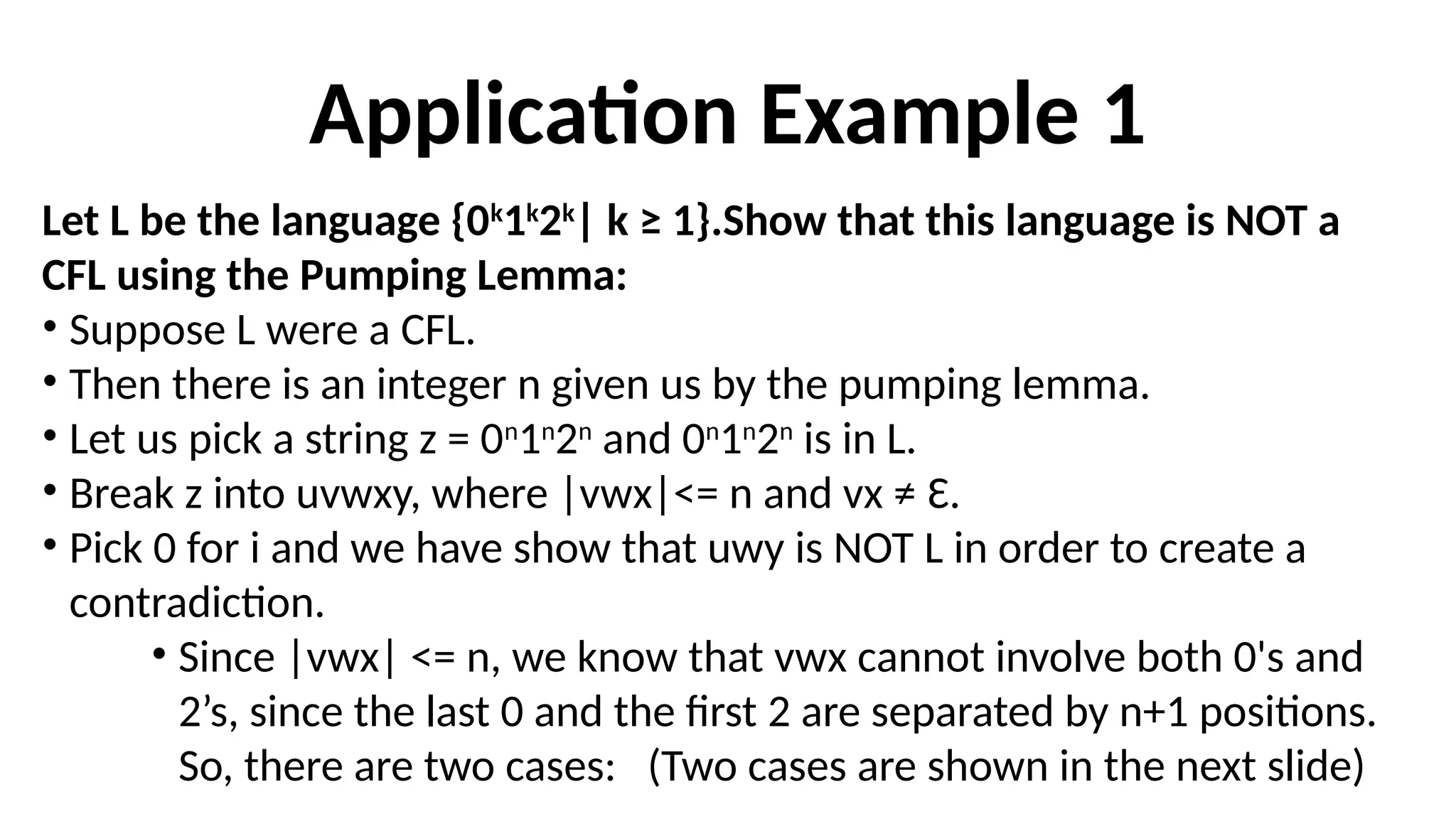 Application Example 1
Let L be the language {0k
1k
2k
| k ≥ 1}.Show that this language is NOT a
CFL using the Pumping Lemma:
• Suppose L were a CFL.
• Then there is an integer n given us by the pumping lemma.
• Let us pick a string z = 0n
1n
2n
and 0n
1n
2n
is in L.
• Break z into uvwxy, where |vwx|<= n and vx ≠ Ɛ.
• Pick 0 for i and we have show that uwy is NOT L in order to create a
contradiction.
• Since |vwx| <= n, we know that vwx cannot involve both 0's and
2’s, since the last 0 and the first 2 are separated by n+1 positions.
So, there are two cases: (Two cases are shown in the next slide)
 