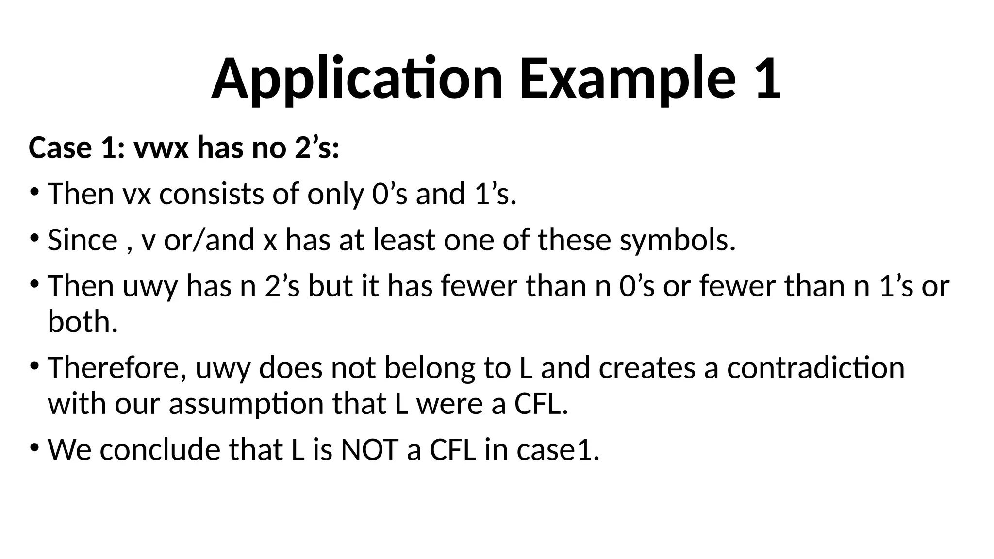 Application Example 1
Case 1: vwx has no 2’s:
• Then vx consists of only 0’s and 1’s.
• Since , v or/and x has at least one of these symbols.
• Then uwy has n 2’s but it has fewer than n 0’s or fewer than n 1’s or
both.
• Therefore, uwy does not belong to L and creates a contradiction
with our assumption that L were a CFL.
• We conclude that L is NOT a CFL in case1.
 