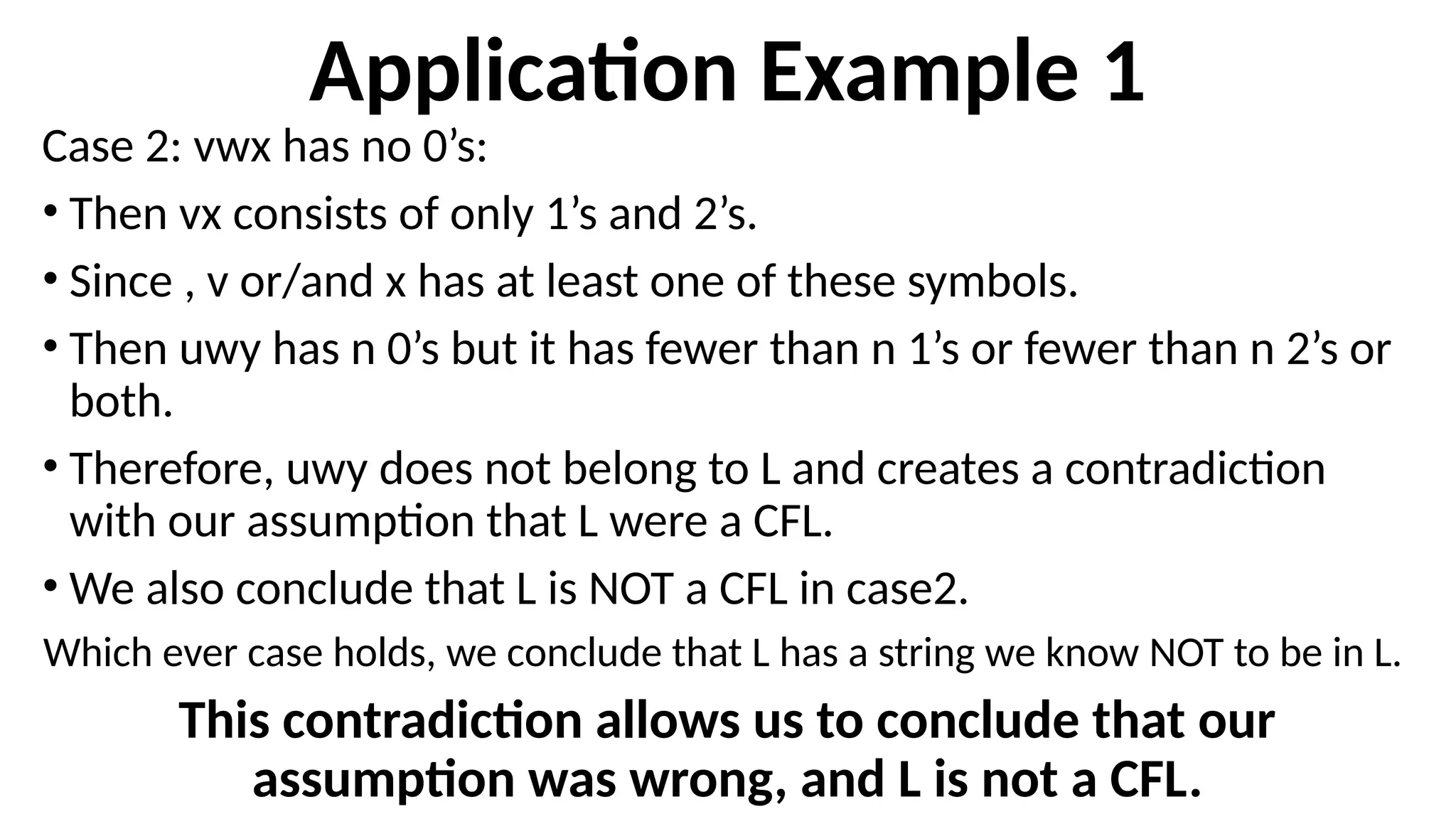 Application Example 1
Case 2: vwx has no 0’s:
• Then vx consists of only 1’s and 2’s.
• Since , v or/and x has at least one of these symbols.
• Then uwy has n 0’s but it has fewer than n 1’s or fewer than n 2’s or
both.
• Therefore, uwy does not belong to L and creates a contradiction
with our assumption that L were a CFL.
• We also conclude that L is NOT a CFL in case2.
Which ever case holds, we conclude that L has a string we know NOT to be in L.
This contradiction allows us to conclude that our
assumption was wrong, and L is not a CFL.
 