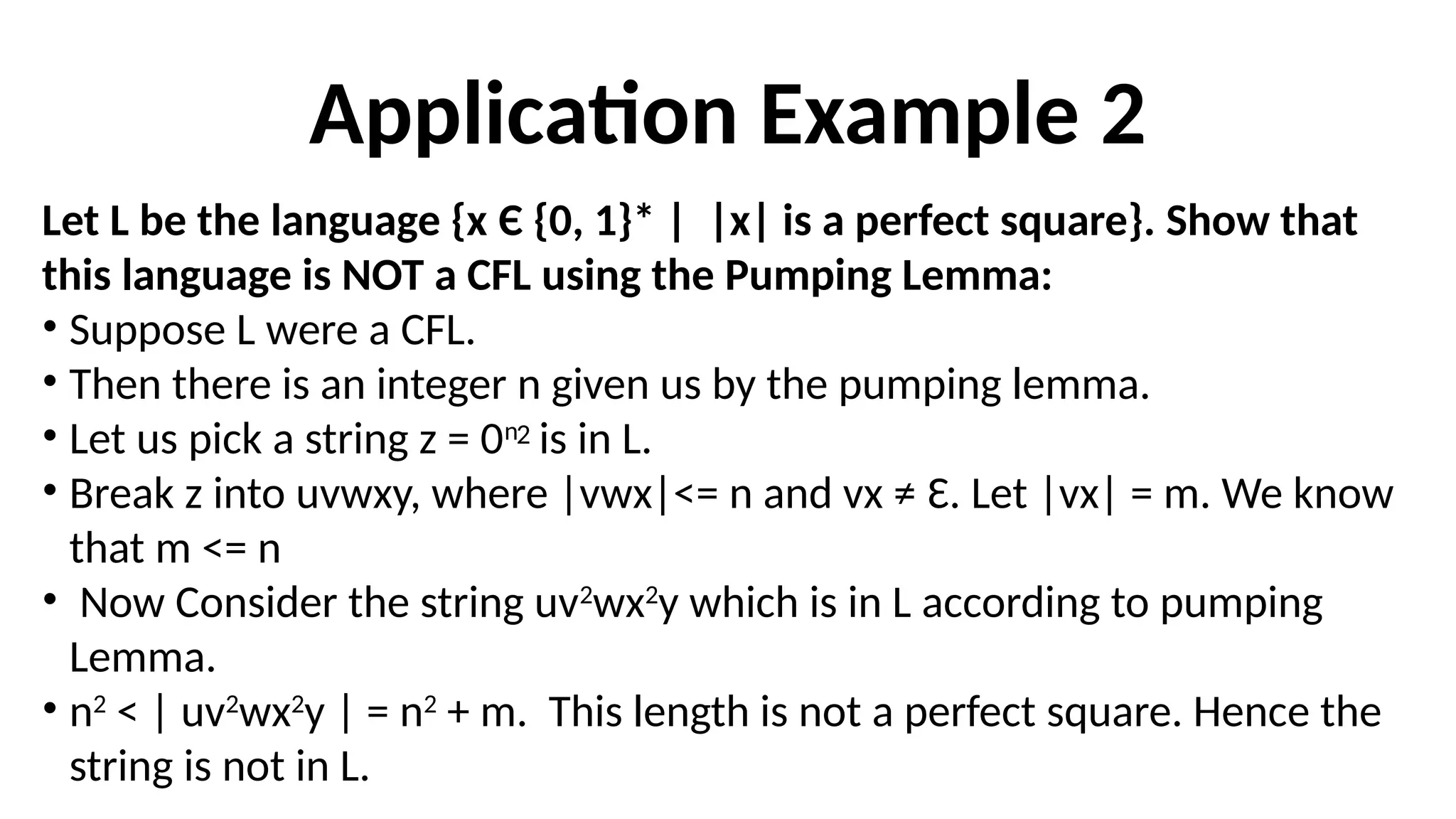 Application Example 2
Let L be the language {x Є {0, 1}* | |x| is a perfect square}. Show that
this language is NOT a CFL using the Pumping Lemma:
• Suppose L were a CFL.
• Then there is an integer n given us by the pumping lemma.
• Let us pick a string z = 0n
is in L.
• Break z into uvwxy, where |vwx|<= n and vx ≠ Ɛ. Let |vx| = m. We know
that m <= n
• Now Consider the string uv2
wx2
y which is in L according to pumping
Lemma.
• n2
< | uv2
wx2
y | = n2
+ m. This length is not a perfect square. Hence the
string is not in L.
2
 