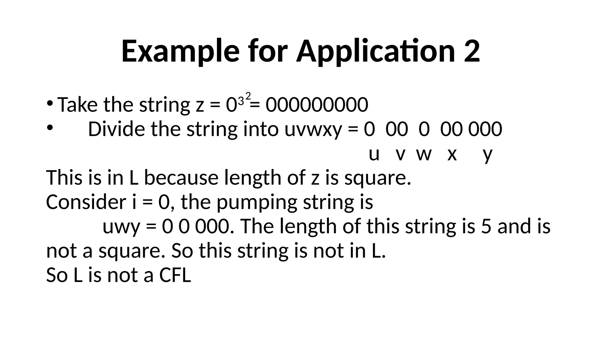 Example for Application 2
•Take the string z = 03
= 000000000
• Divide the string into uvwxy = 0 00 0 00 000
u v w x y
This is in L because length of z is square.
Consider i = 0, the pumping string is
uwy = 0 0 000. The length of this string is 5 and is
not a square. So this string is not in L.
So L is not a CFL
2
 