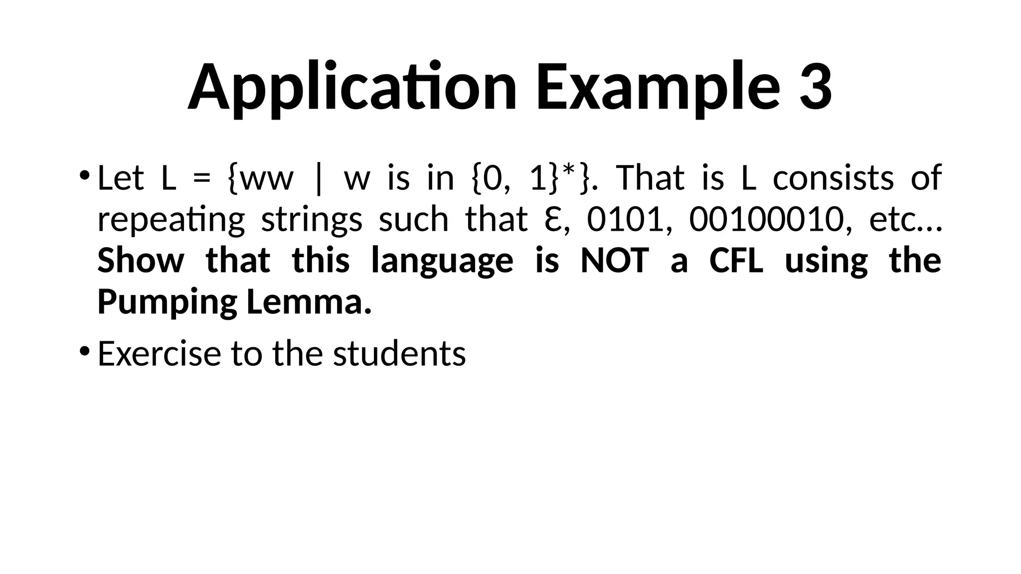 Application Example 3
•Let L = {ww | w is in {0, 1}*}. That is L consists of
repeating strings such that Ɛ, 0101, 00100010, etc…
Show that this language is NOT a CFL using the
Pumping Lemma.
•Exercise to the students
 