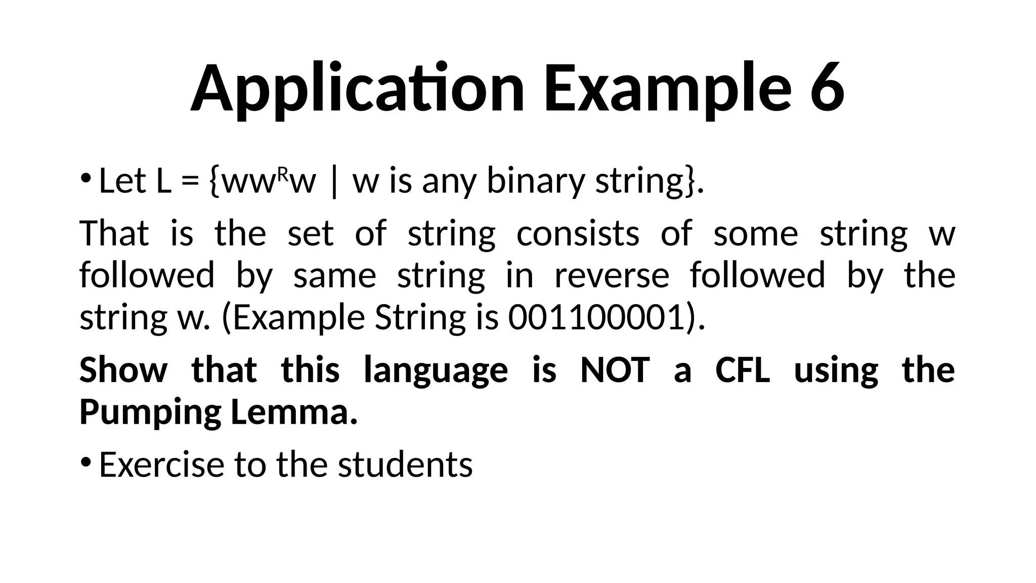 Application Example 6
•Let L = {wwR
w | w is any binary string}.
That is the set of string consists of some string w
followed by same string in reverse followed by the
string w. (Example String is 001100001).
Show that this language is NOT a CFL using the
Pumping Lemma.
•Exercise to the students
 