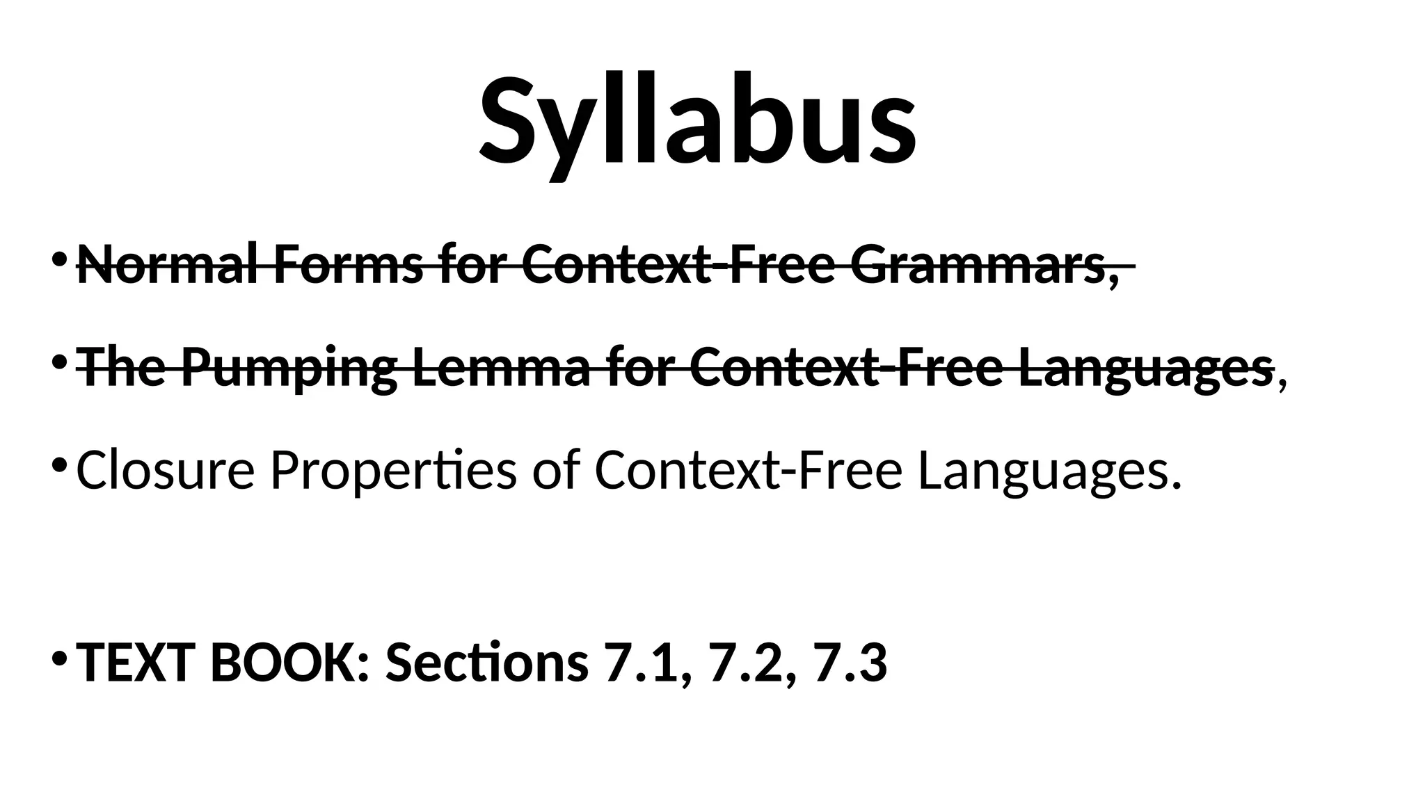 Syllabus
•Normal Forms for Context-Free Grammars,
•The Pumping Lemma for Context-Free Languages,
•Closure Properties of Context-Free Languages.
•TEXT BOOK: Sections 7.1, 7.2, 7.3
 