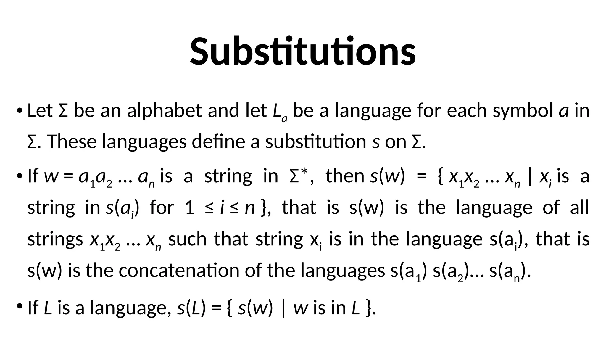 Substitutions
• Let Σ be an alphabet and let La be a language for each symbol a in
Σ. These languages define a substitution s on Σ.
• If w = a1a2 ... an is a string in Σ*, then s(w) = { x1x2 ... xn | xi is a
string in s(ai) for 1 ≤ i ≤ n }, that is s(w) is the language of all
strings x1x2 ... xn such that string xi is in the language s(ai), that is
s(w) is the concatenation of the languages s(a1) s(a2)… s(an).
• If L is a language, s(L) = { s(w) | w is in L }.
 