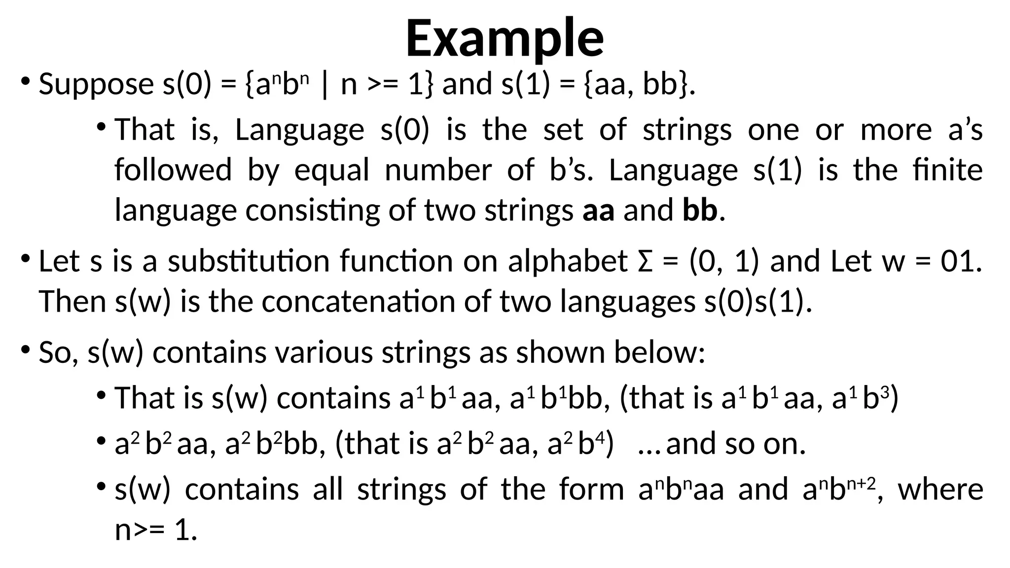 Example
• Suppose s(0) = {an
bn
| n >= 1} and s(1) = {aa, bb}.
• That is, Language s(0) is the set of strings one or more a’s
followed by equal number of b’s. Language s(1) is the finite
language consisting of two strings aa and bb.
• Let s is a substitution function on alphabet Ʃ = (0, 1) and Let w = 01.
Then s(w) is the concatenation of two languages s(0)s(1).
• So, s(w) contains various strings as shown below:
• That is s(w) contains a1
b1
aa, a1
b1
bb, (that is a1
b1
aa, a1
b3
)
• a2
b2
aa, a2
b2
bb, (that is a2
b2
aa, a2
b4
) …and so on.
• s(w) contains all strings of the form an
bn
aa and an
bn+2
, where
n>= 1.
 