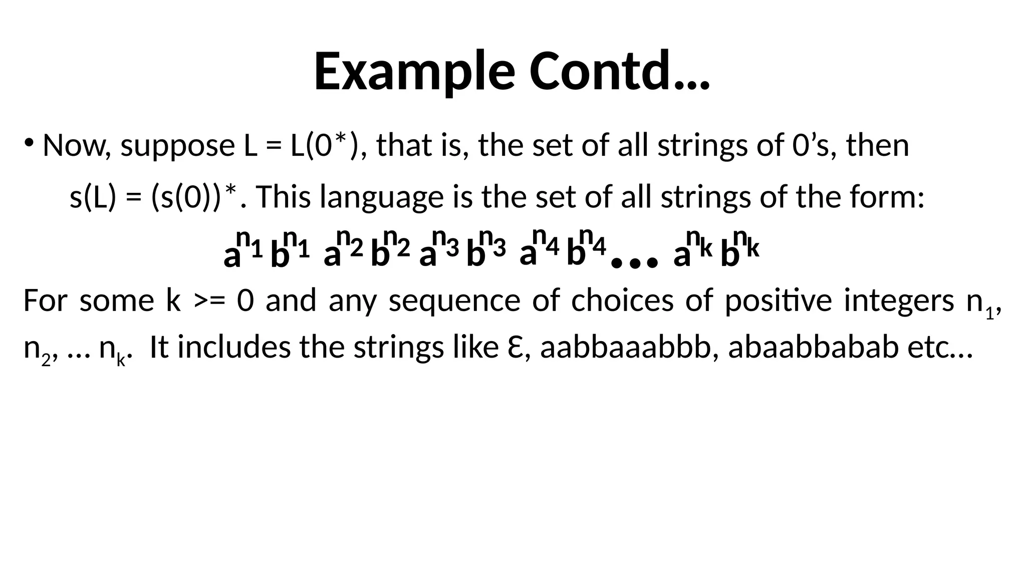 Example Contd…
• Now, suppose L = L(0*), that is, the set of all strings of 0’s, then
s(L) = (s(0))*. This language is the set of all strings of the form:
For some k >= 0 and any sequence of choices of positive integers n1,
n2, … nk. It includes the strings like Ɛ, aabbaaabbb, abaabbabab etc…
a
n1 b
n1 a
n2 b
n2 a
n3 b
n3 a
n4 b
n4 a
nk b
nk
 