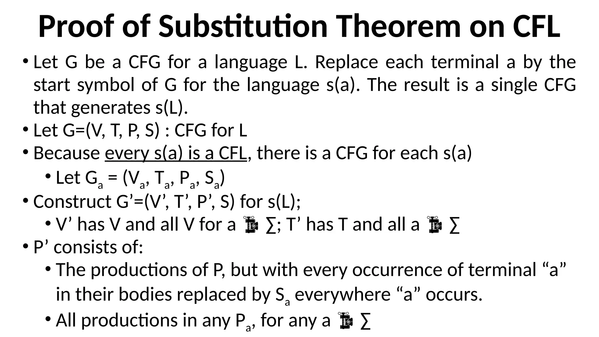 Proof of Substitution Theorem on CFL
• Let G be a CFG for a language L. Replace each terminal a by the
start symbol of G for the language s(a). The result is a single CFG
that generates s(L).
• Let G=(V, T, P, S) : CFG for L
• Because every s(a) is a CFL, there is a CFG for each s(a)
• Let Ga = (Va, Ta, Pa, Sa)
• Construct G’=(V’, T’, P’, S) for s(L);
• V’ has V and all V for a  ∑; T’ has T and all a  ∑
• P’ consists of:
• The productions of P, but with every occurrence of terminal “a”
in their bodies replaced by Sa everywhere “a” occurs.
• All productions in any Pa, for any a  ∑
 