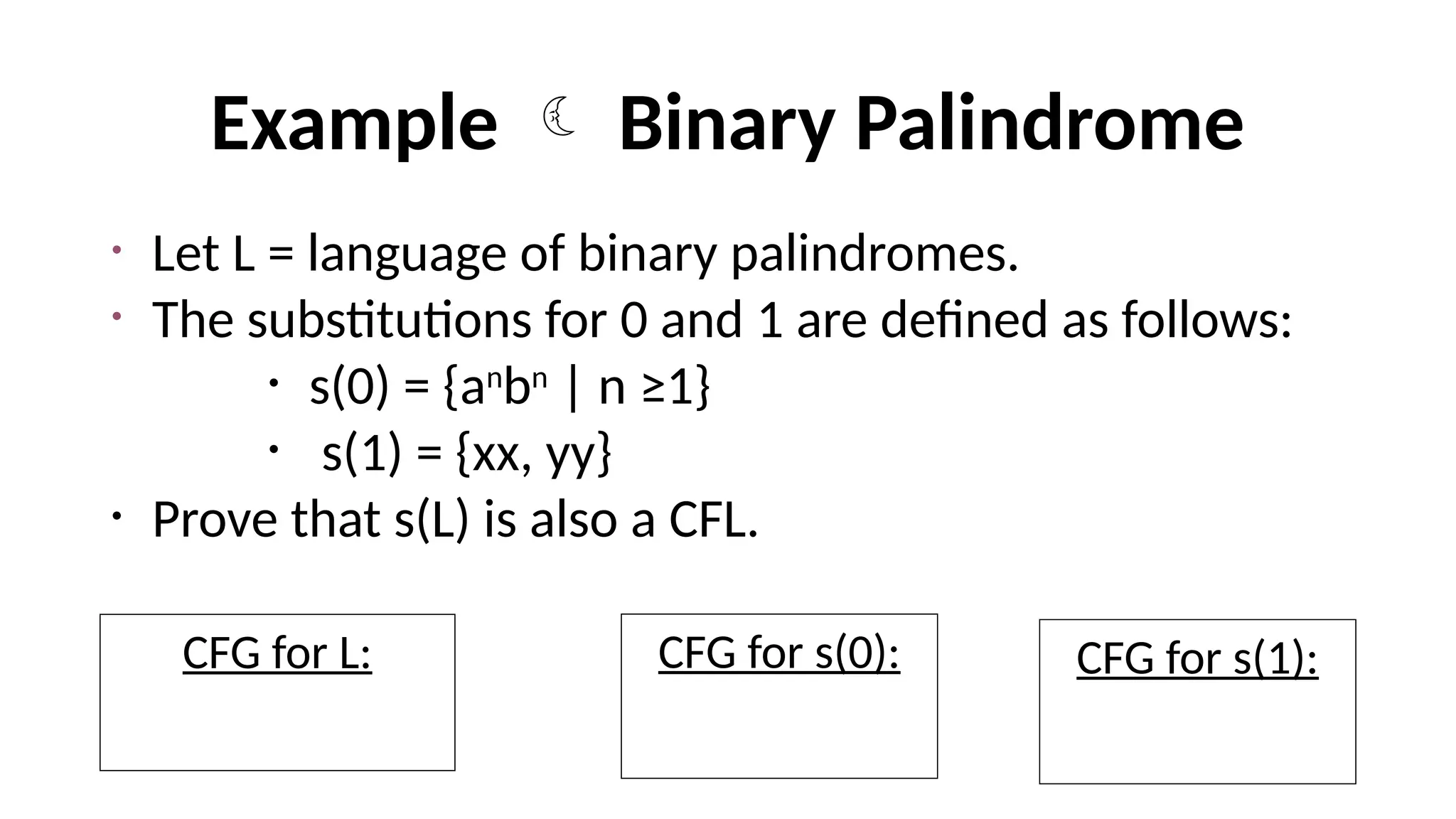 Example  Binary Palindrome
• Let L = language of binary palindromes.
• The substitutions for 0 and 1 are defined as follows:
• s(0) = {an
bn
| n ≥1}
• s(1) = {xx, yy}
• Prove that s(L) is also a CFL.
CFG for L:
S=> 0S0|1S1|
CFG for s(0):
S0=> aS0b | ab
CFG for s(1):
S1=> xx | yy
 