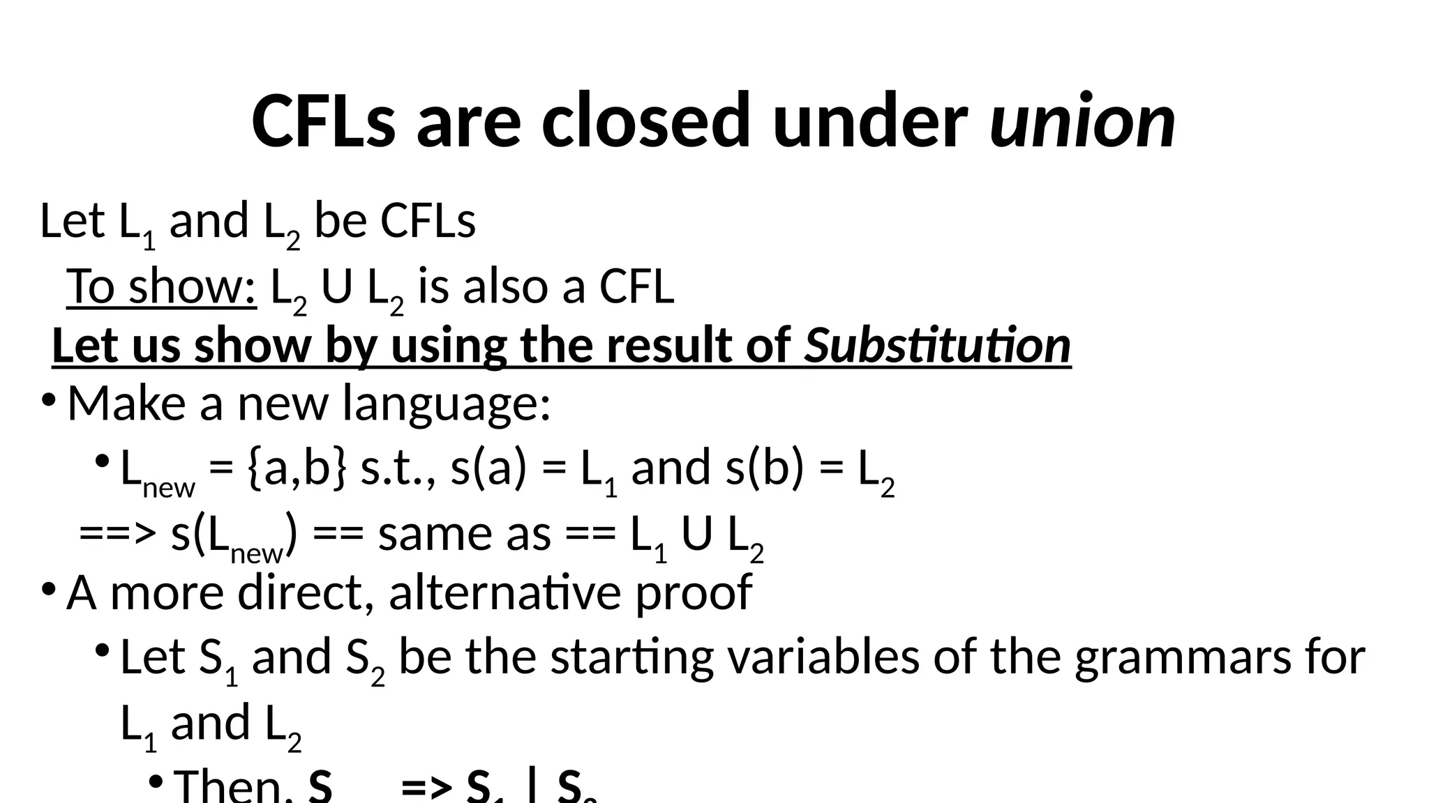 CFLs are closed under union
Let L1 and L2 be CFLs
To show: L2 U L2 is also a CFL
Let us show by using the result of Substitution
•Make a new language:
•Lnew = {a,b} s.t., s(a) = L1 and s(b) = L2
==> s(Lnew) == same as == L1 U L2
•A more direct, alternative proof
•Let S1 and S2 be the starting variables of the grammars for
L1 and L2
•
 