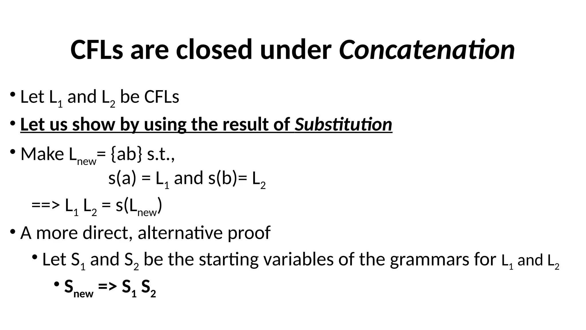 CFLs are closed under Concatenation
• Let L1 and L2 be CFLs
• Let us show by using the result of Substitution
• Make Lnew= {ab} s.t.,
s(a) = L1 and s(b)= L2
==> L1 L2 = s(Lnew)
• A more direct, alternative proof
• Let S1 and S2 be the starting variables of the grammars for L1 and L2
• Snew => S1 S2
 
