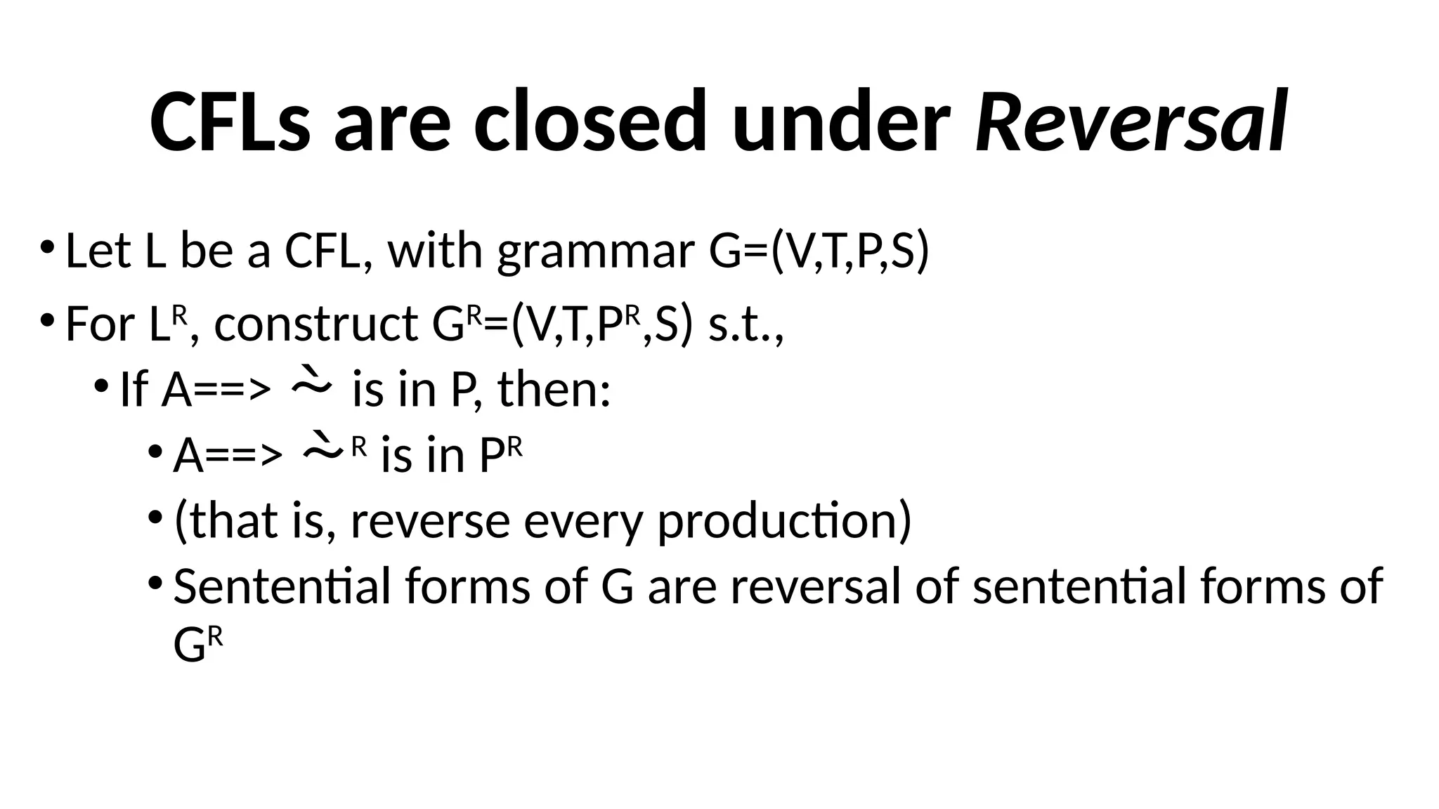 CFLs are closed under Reversal
• Let L be a CFL, with grammar G=(V,T,P,S)
• For LR
, construct GR
=(V,T,PR
,S) s.t.,
•If A==>  is in P, then:
•A==> R
is in PR
•(that is, reverse every production)
•Sentential forms of G are reversal of sentential forms of
GR
 