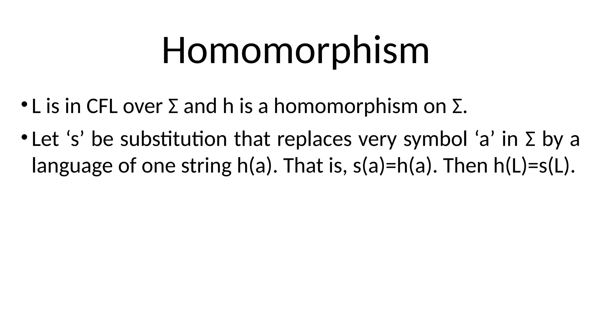 Homomorphism
•L is in CFL over Σ and h is a homomorphism on Σ.
•Let ‘s’ be substitution that replaces very symbol ‘a’ in Σ by a
language of one string h(a). That is, s(a)=h(a). Then h(L)=s(L).
 