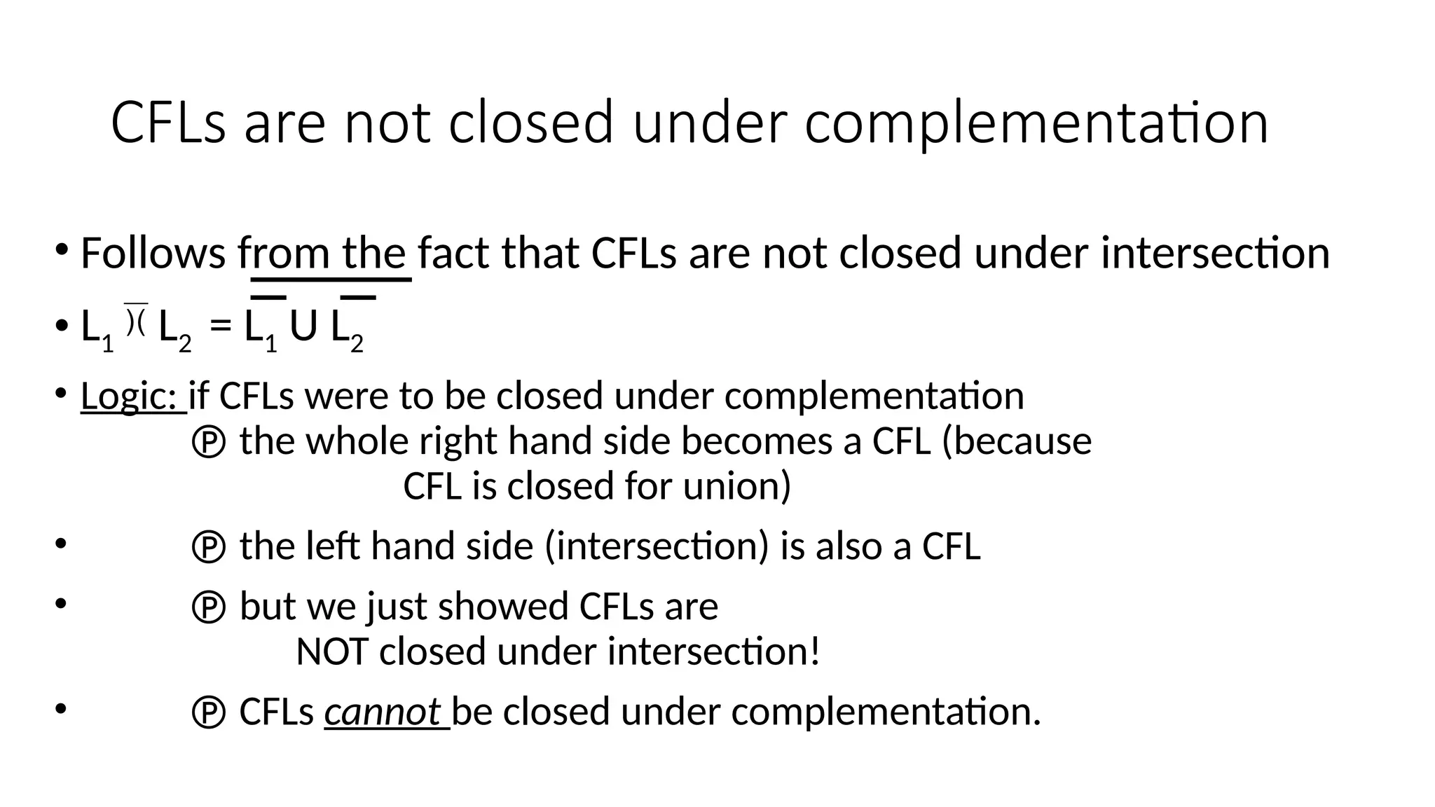 CFLs are not closed under complementation
• Follows from the fact that CFLs are not closed under intersection
• L1  L2 = L1 U L2
• Logic: if CFLs were to be closed under complementation
 the whole right hand side becomes a CFL (because
CFL is closed for union)
•  the left hand side (intersection) is also a CFL
•  but we just showed CFLs are
NOT closed under intersection!
•  CFLs cannot be closed under complementation.
 