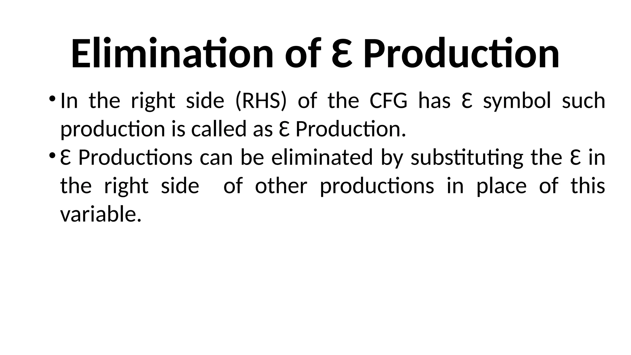 Elimination of Ɛ Production
•In the right side (RHS) of the CFG has Ɛ symbol such
production is called as Ɛ Production.
•Ɛ Productions can be eliminated by substituting the Ɛ in
the right side of other productions in place of this
variable.
 