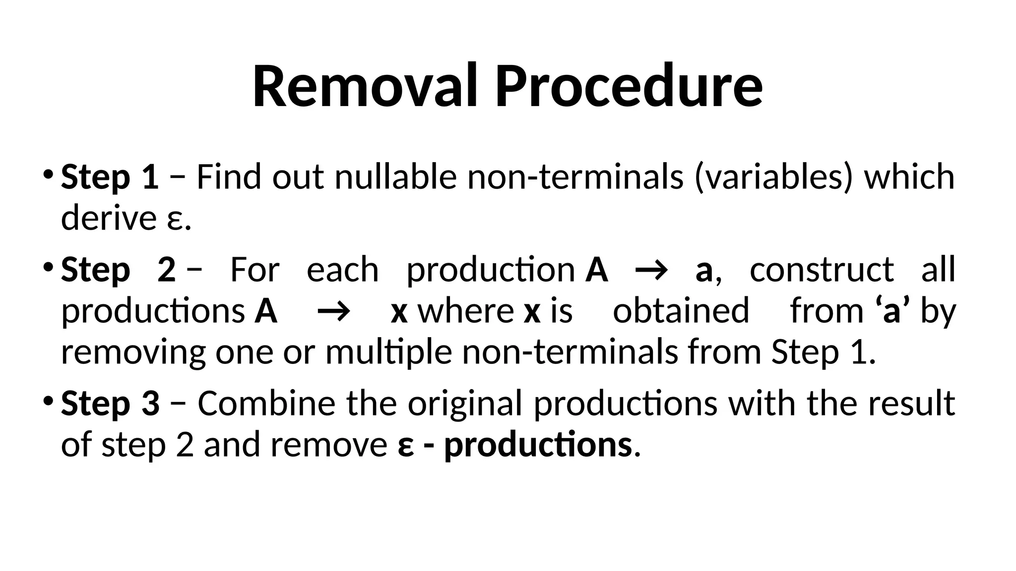 Removal Procedure
•Step 1 − Find out nullable non-terminals (variables) which
derive ε.
•Step 2 − For each production A → a, construct all
productions A → x where x is obtained from ‘a’ by
removing one or multiple non-terminals from Step 1.
•Step 3 − Combine the original productions with the result
of step 2 and remove ε - productions.
 