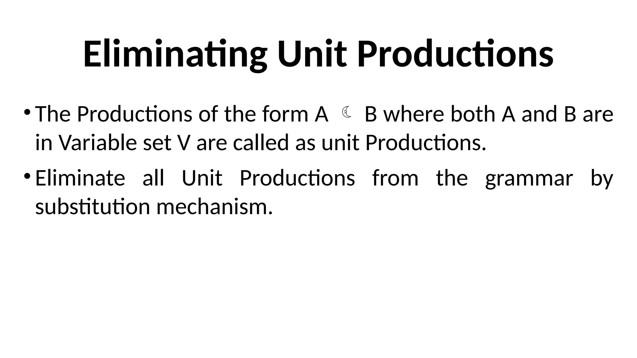 Eliminating Unit Productions
•The Productions of the form A  B where both A and B are
in Variable set V are called as unit Productions.
•Eliminate all Unit Productions from the grammar by
substitution mechanism.
 
