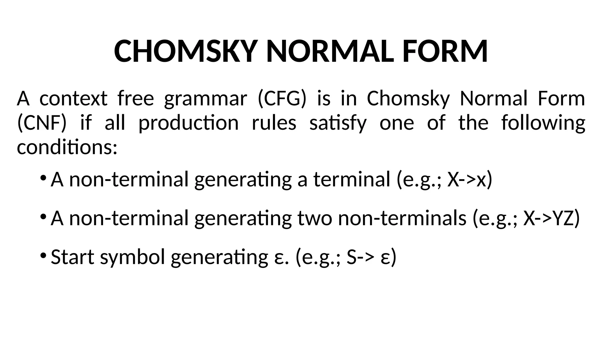 CHOMSKY NORMAL FORM
A context free grammar (CFG) is in Chomsky Normal Form
(CNF) if all production rules satisfy one of the following
conditions:
•A non-terminal generating a terminal (e.g.; X->x)
•A non-terminal generating two non-terminals (e.g.; X->YZ)
•Start symbol generating ε. (e.g.; S-> ε)
 