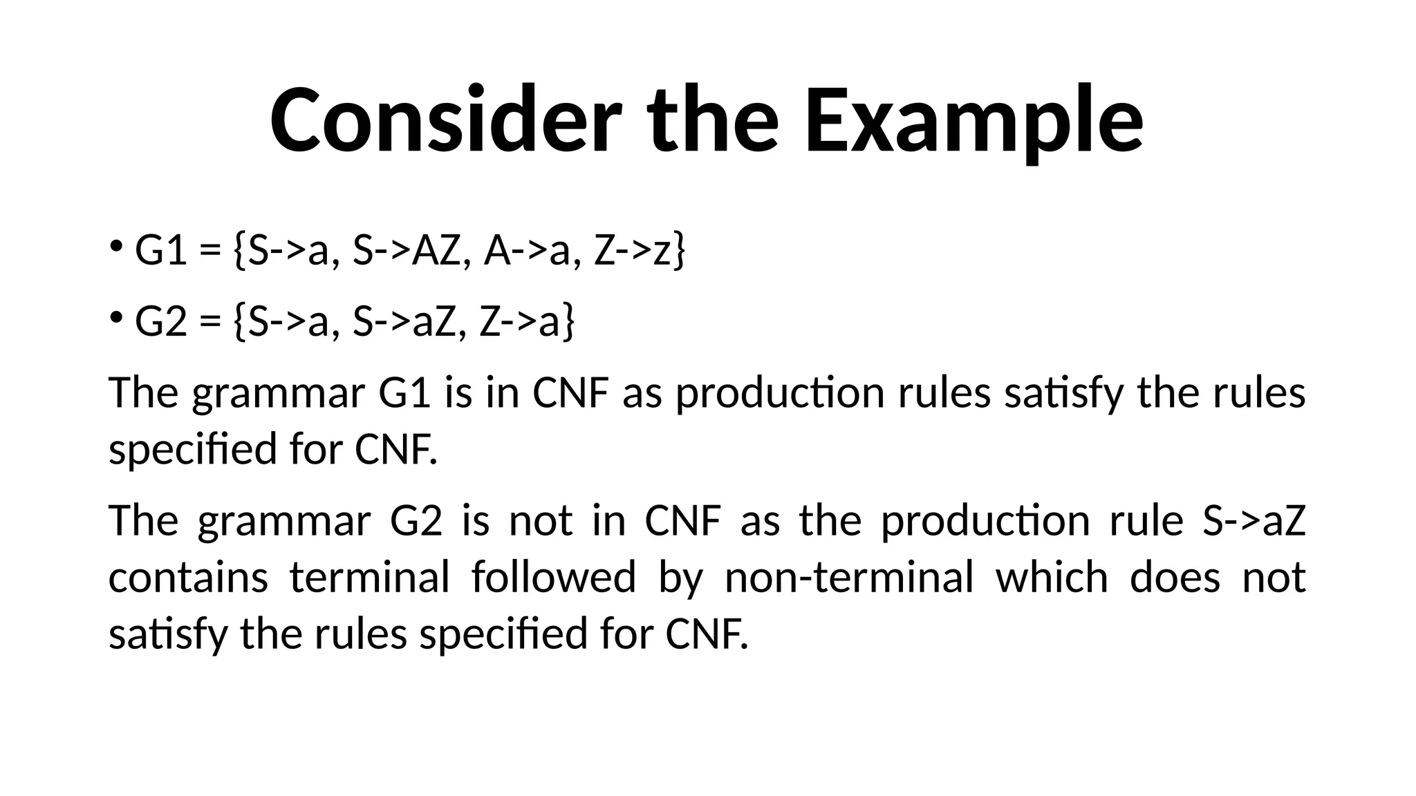 Consider the Example
• G1 = {S->a, S->AZ, A->a, Z->z}
• G2 = {S->a, S->aZ, Z->a}
The grammar G1 is in CNF as production rules satisfy the rules
specified for CNF.
The grammar G2 is not in CNF as the production rule S->aZ
contains terminal followed by non-terminal which does not
satisfy the rules specified for CNF.
 