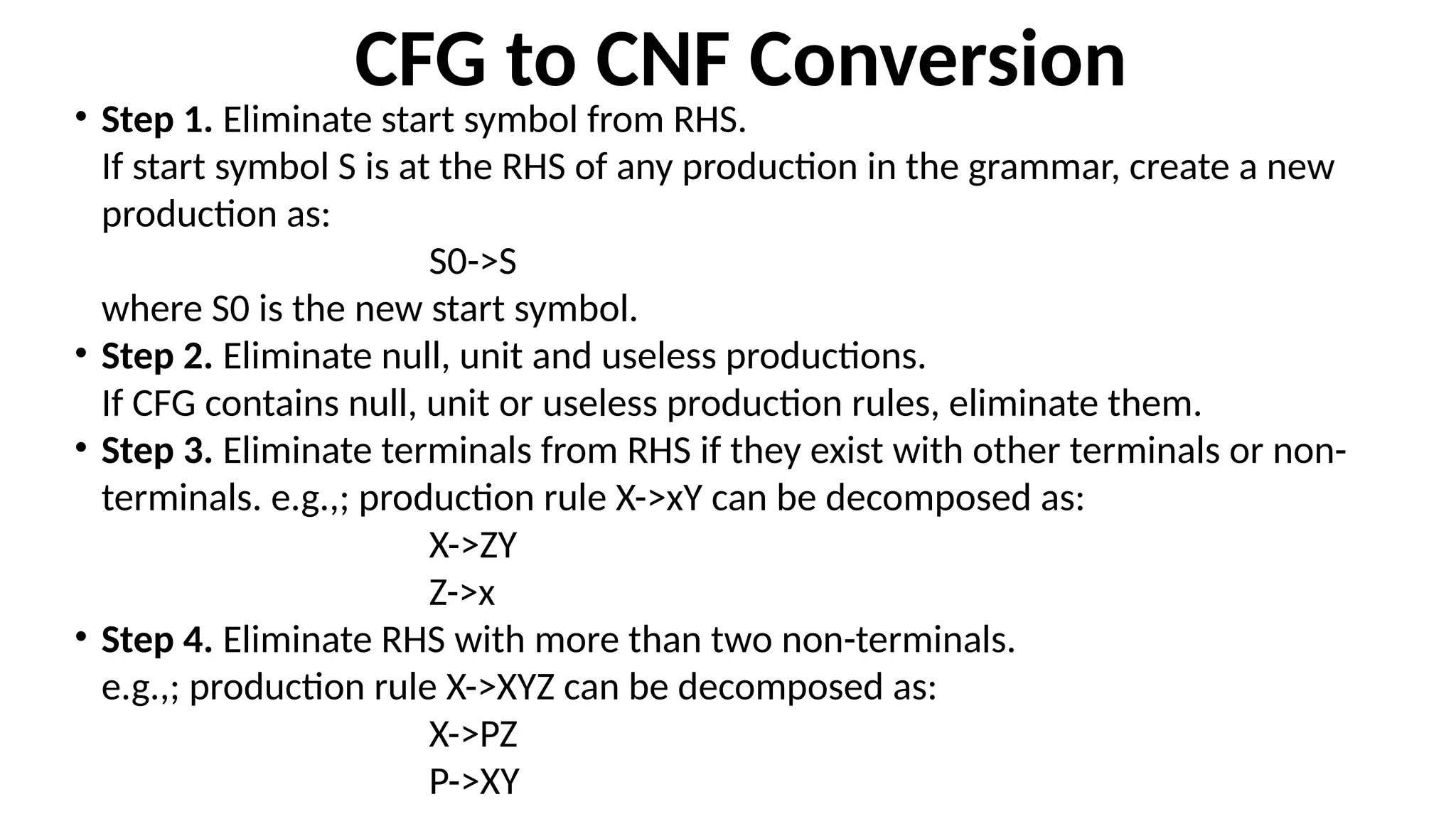 CFG to CNF Conversion
• Step 1. Eliminate start symbol from RHS.
If start symbol S is at the RHS of any production in the grammar, create a new
production as:
S0->S
where S0 is the new start symbol.
• Step 2. Eliminate null, unit and useless productions.
If CFG contains null, unit or useless production rules, eliminate them.
• Step 3. Eliminate terminals from RHS if they exist with other terminals or non-
terminals. e.g.,; production rule X->xY can be decomposed as:
X->ZY
Z->x
• Step 4. Eliminate RHS with more than two non-terminals.
e.g.,; production rule X->XYZ can be decomposed as:
X->PZ
P->XY
 