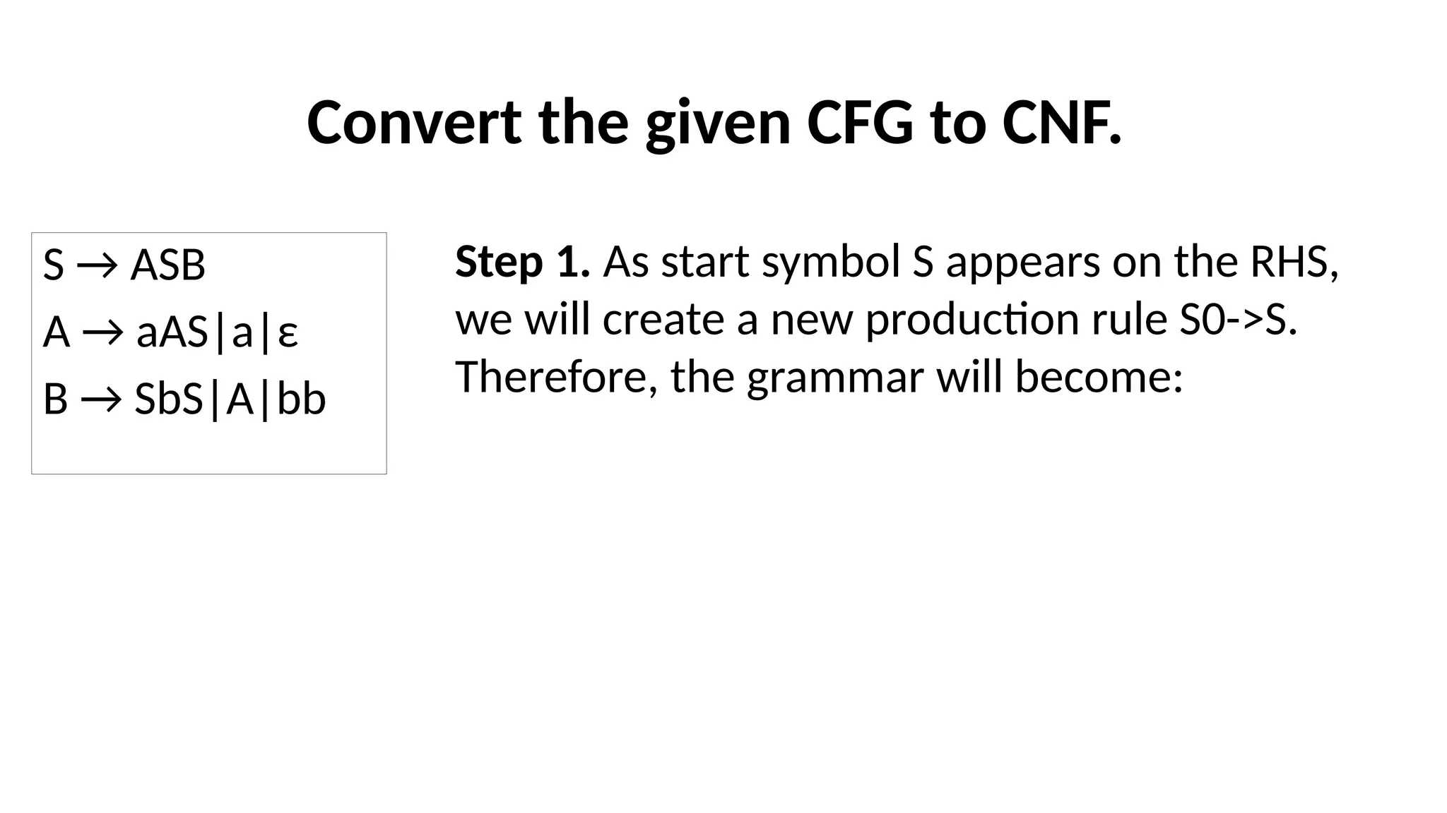 Convert the given CFG to CNF.
S → ASB
A → aAS|a|ε
B → SbS|A|bb
Step 1. As start symbol S appears on the RHS,
we will create a new production rule S0->S.
Therefore, the grammar will become:
 