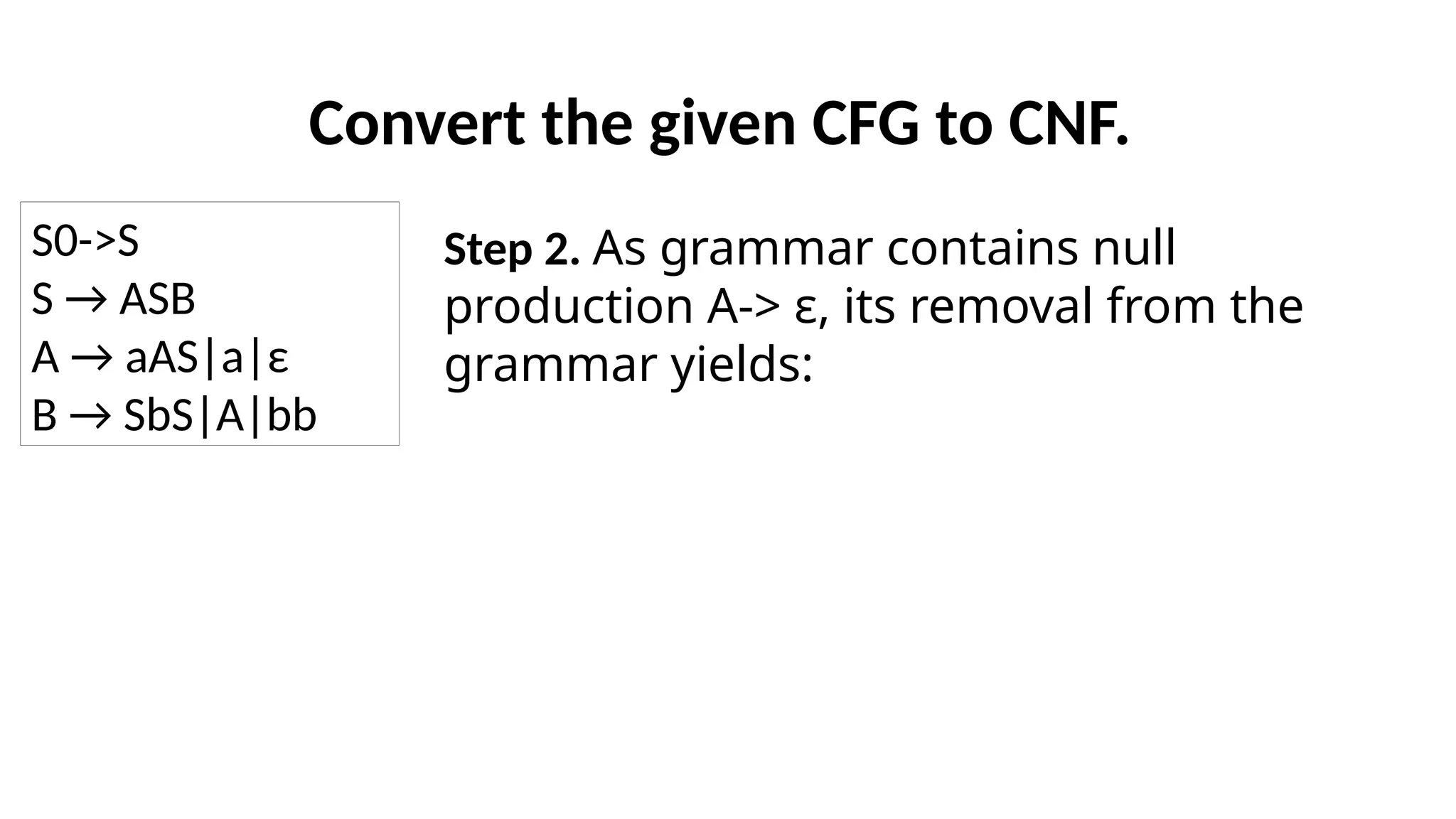 Convert the given CFG to CNF.
Step 2. As grammar contains null
production A-> ε, its removal from the
grammar yields:
S0->S
S → ASB
A → aAS|a|ε
B → SbS|A|bb
 