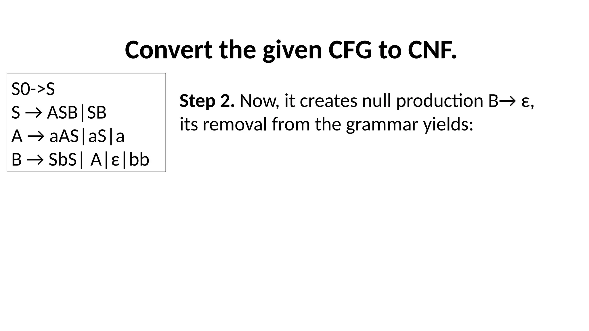 Convert the given CFG to CNF.
Step 2. Now, it creates null production B→ ε,
its removal from the grammar yields:
S0->S
S → ASB|SB
A → aAS|aS|a
B → SbS| A|ε|bb
 