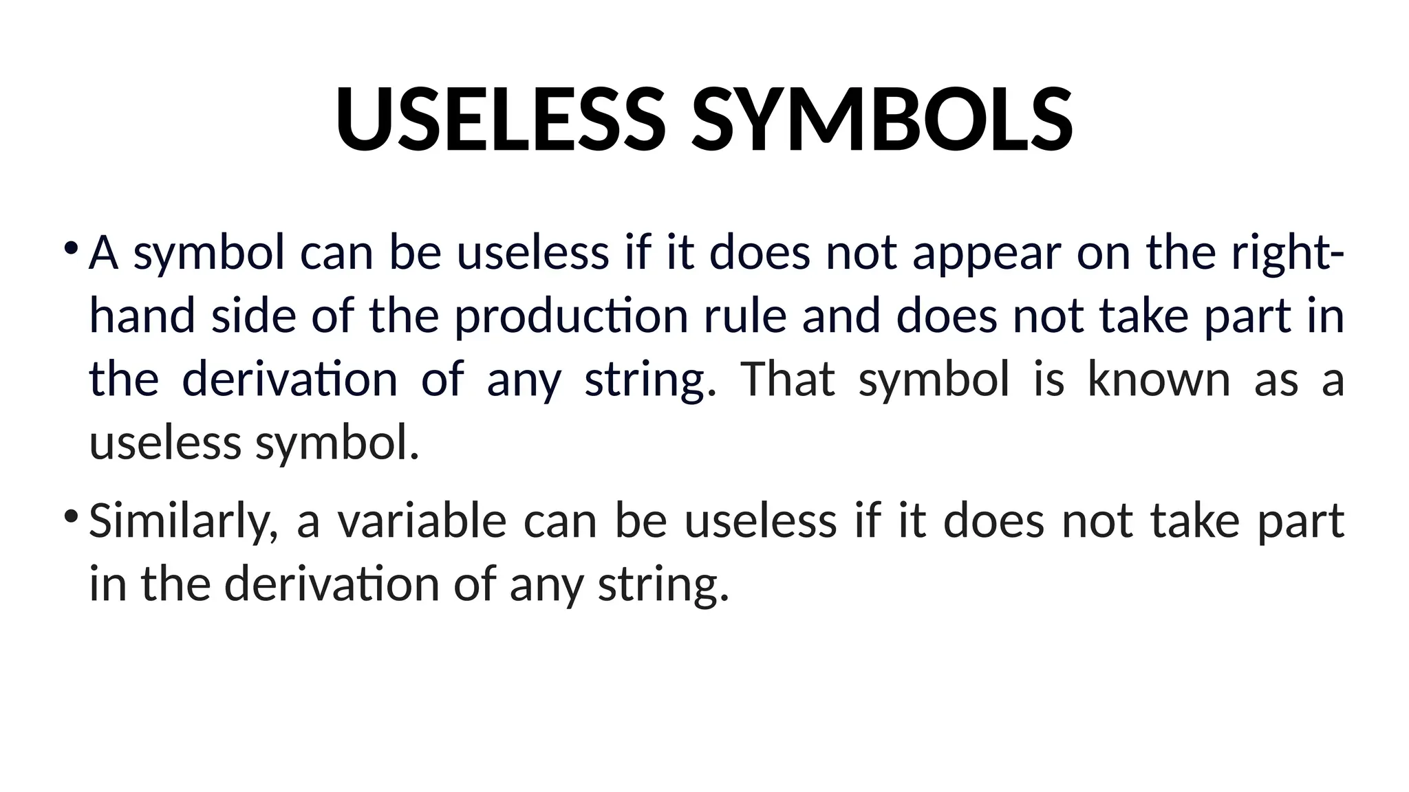 USELESS SYMBOLS
•A symbol can be useless if it does not appear on the right-
hand side of the production rule and does not take part in
the derivation of any string. That symbol is known as a
useless symbol.
•Similarly, a variable can be useless if it does not take part
in the derivation of any string.
 