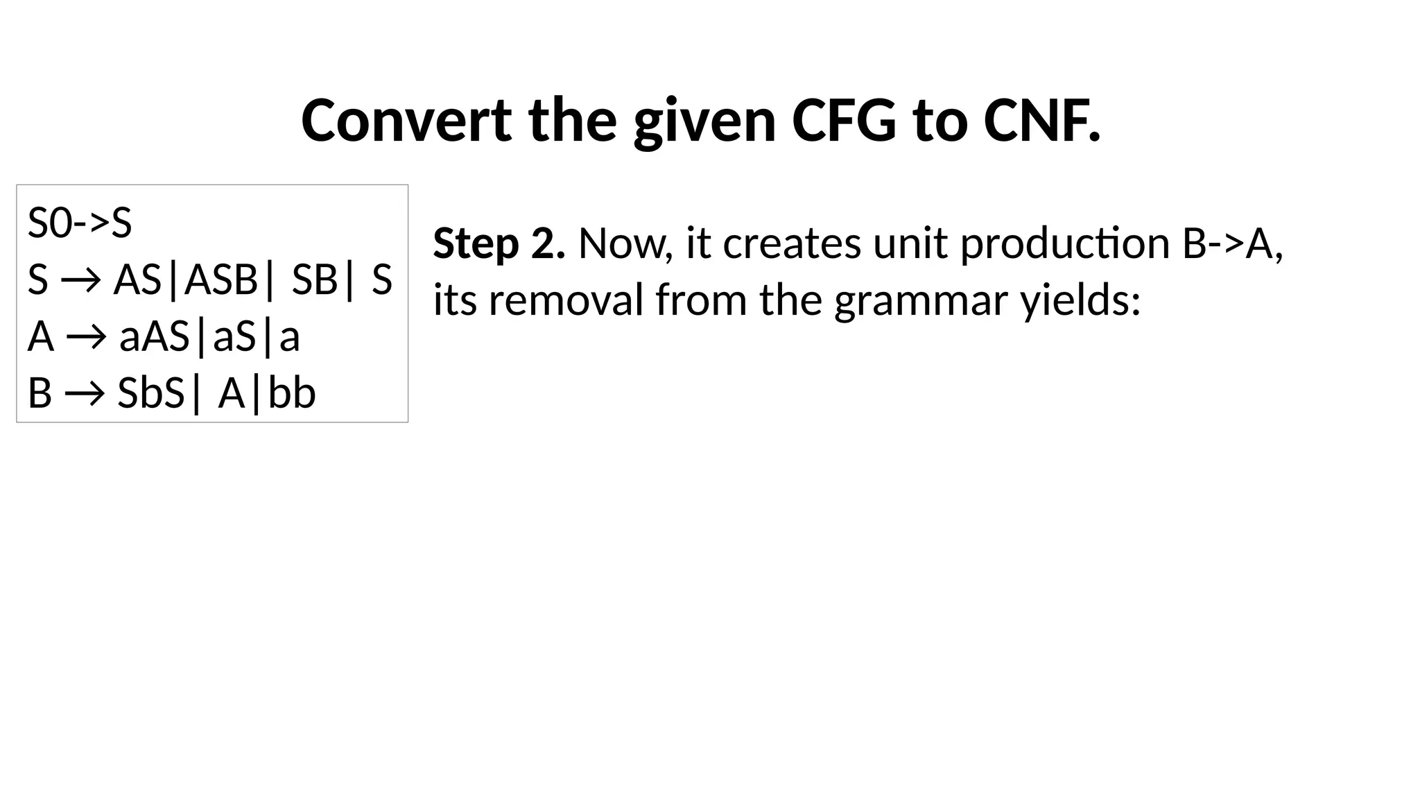 Convert the given CFG to CNF.
Step 2. Now, it creates unit production B->A,
its removal from the grammar yields:
S0->S
S → AS|ASB| SB| S
A → aAS|aS|a
B → SbS| A|bb
 