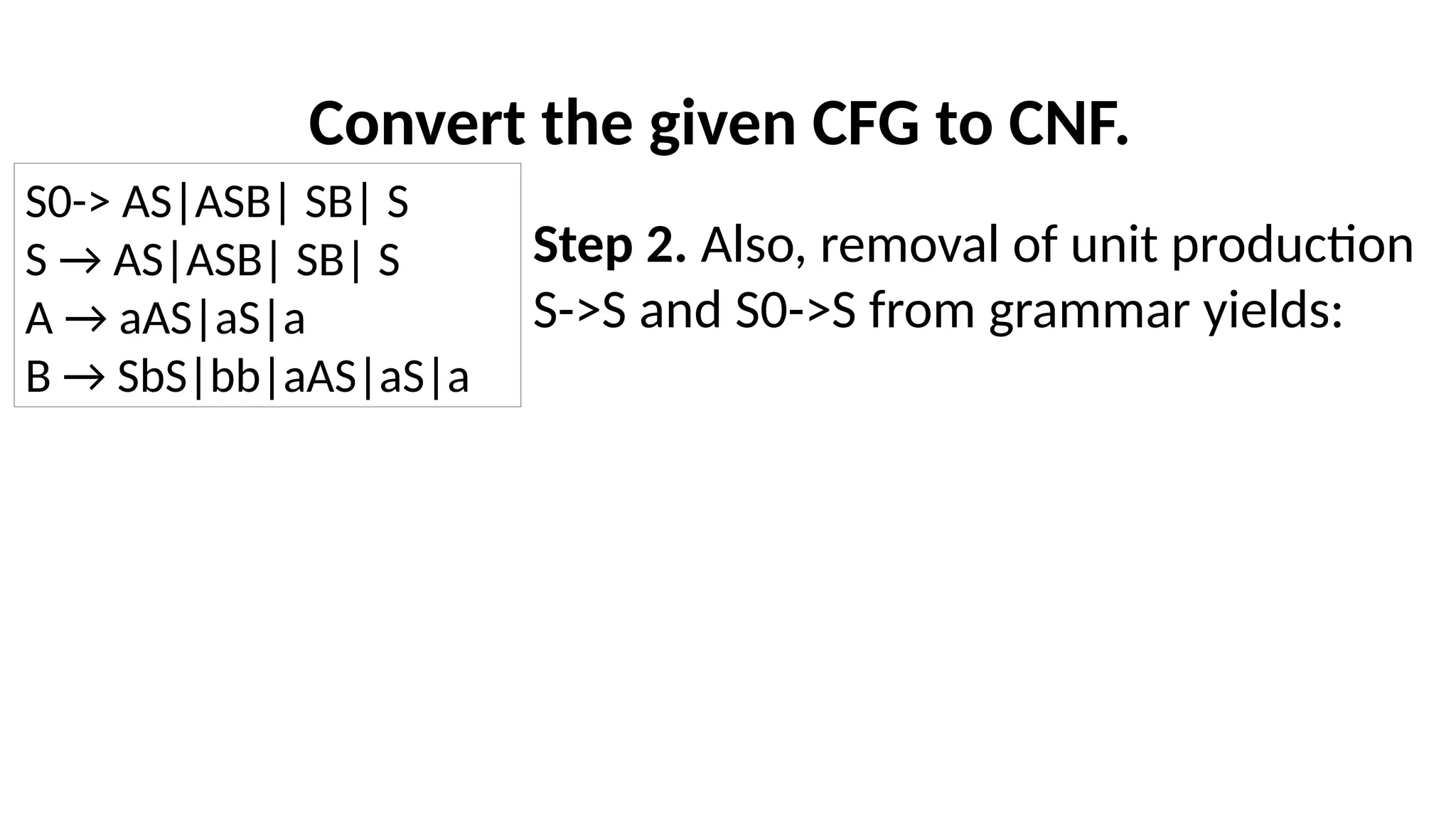 Convert the given CFG to CNF.
Step 2. Also, removal of unit production
S->S and S0->S from grammar yields:
S0-> AS|ASB| SB| S
S → AS|ASB| SB| S
A → aAS|aS|a
B → SbS|bb|aAS|aS|a
 