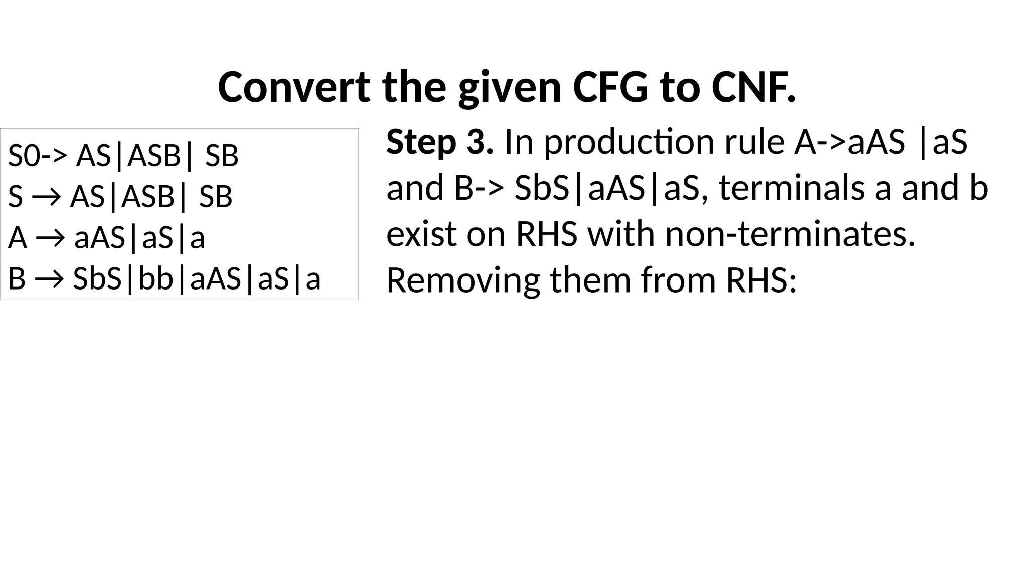 Convert the given CFG to CNF.
Step 3. In production rule A->aAS |aS
and B-> SbS|aAS|aS, terminals a and b
exist on RHS with non-terminates.
Removing them from RHS:
S0-> AS|ASB| SB
S → AS|ASB| SB
A → aAS|aS|a
B → SbS|bb|aAS|aS|a
 