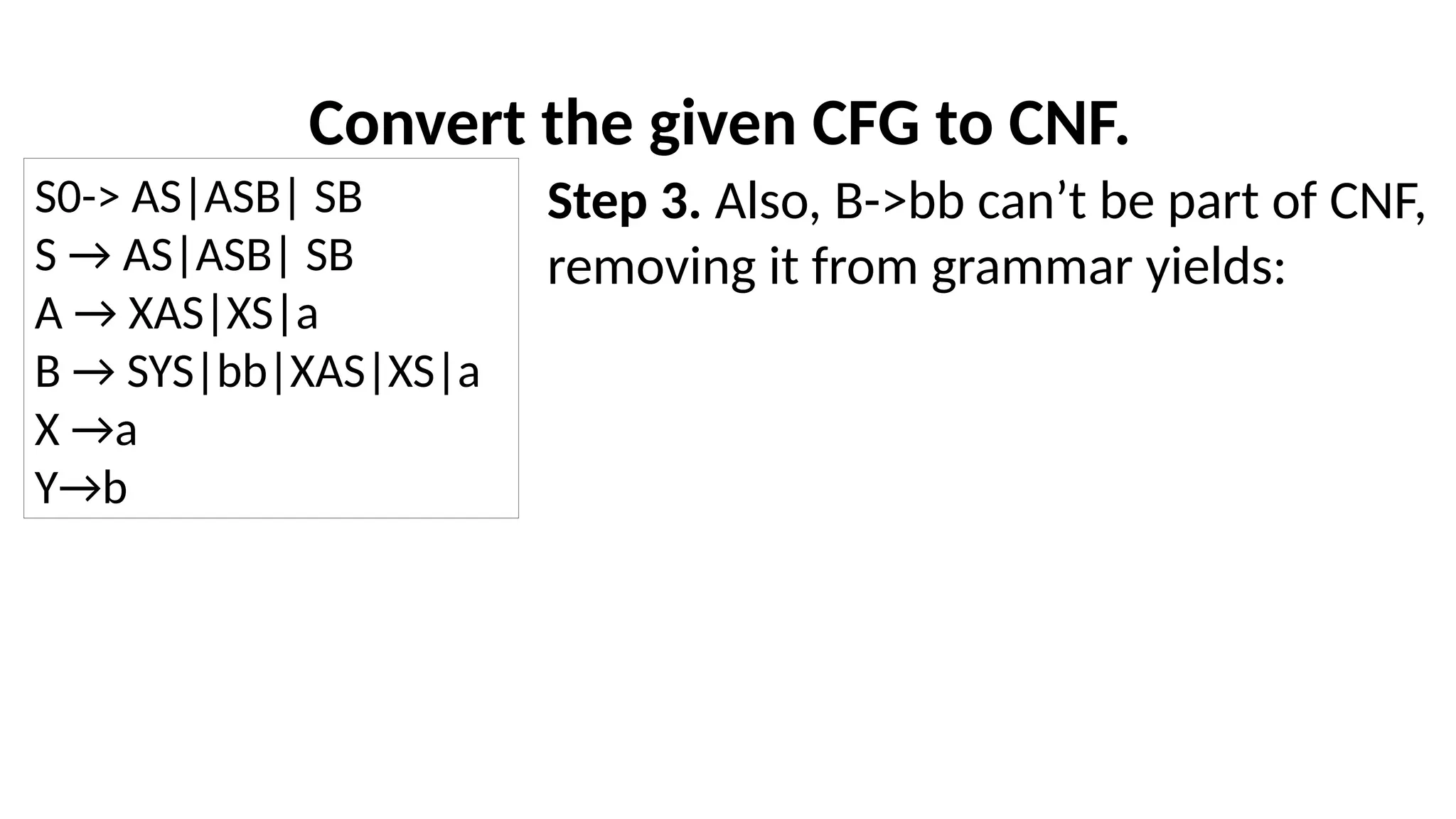 Convert the given CFG to CNF.
Step 3. Also, B->bb can’t be part of CNF,
removing it from grammar yields:
S0-> AS|ASB| SB
S → AS|ASB| SB
A → XAS|XS|a
B → SYS|bb|XAS|XS|a
X →a
Y→b
 