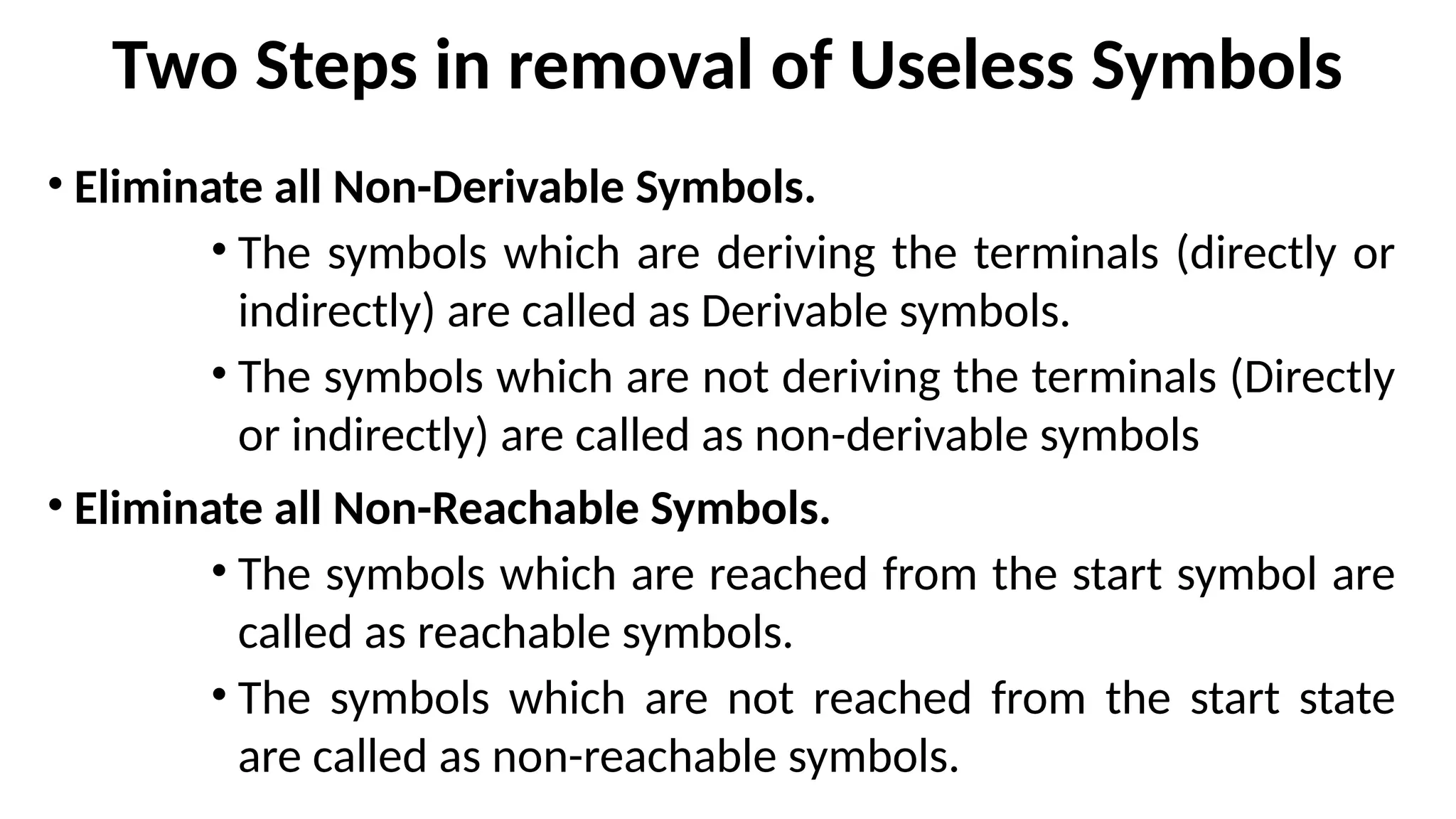 Two Steps in removal of Useless Symbols
• Eliminate all Non-Derivable Symbols.
• The symbols which are deriving the terminals (directly or
indirectly) are called as Derivable symbols.
• The symbols which are not deriving the terminals (Directly
or indirectly) are called as non-derivable symbols
• Eliminate all Non-Reachable Symbols.
• The symbols which are reached from the start symbol are
called as reachable symbols.
• The symbols which are not reached from the start state
are called as non-reachable symbols.
 