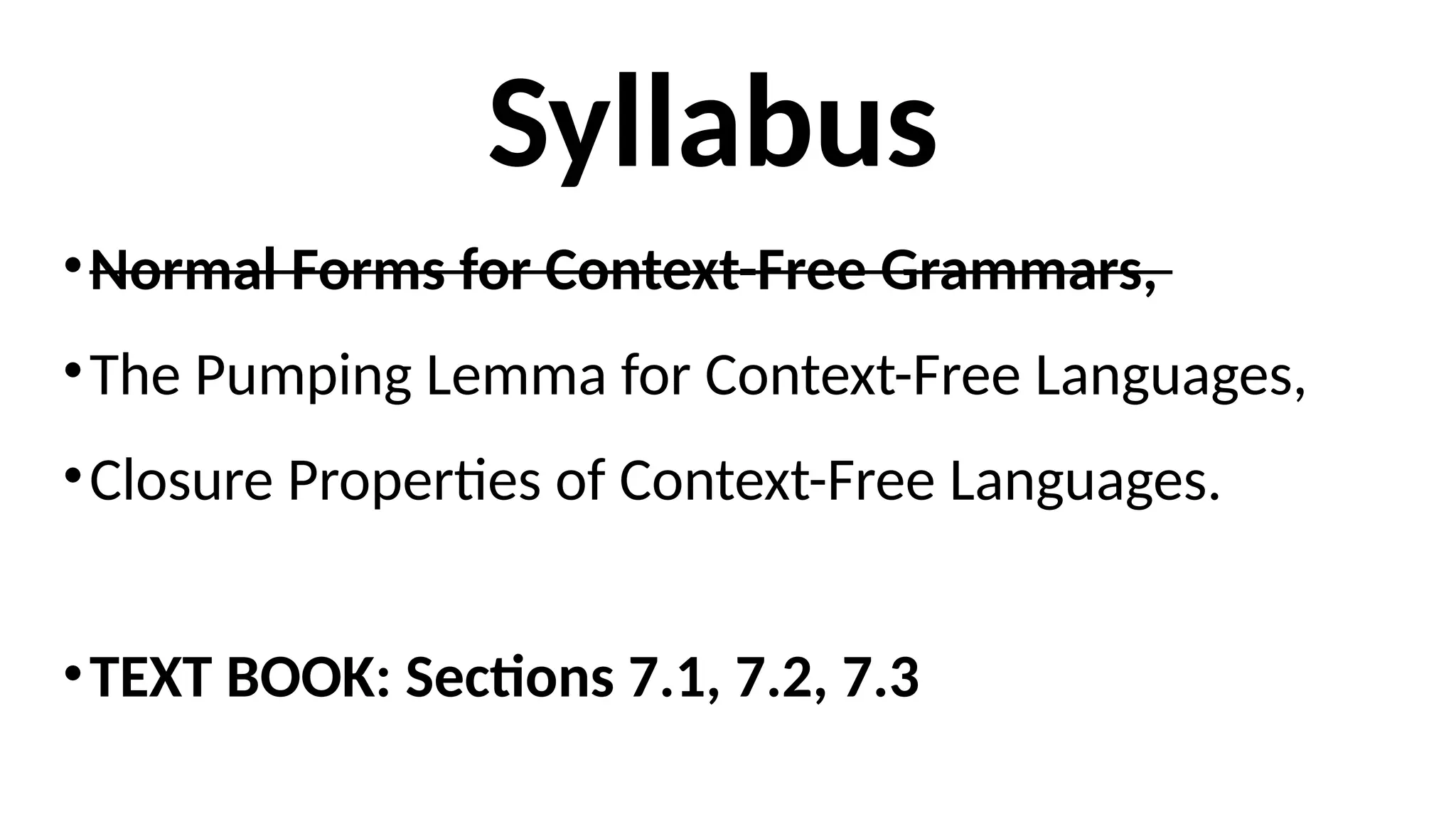 Syllabus
•Normal Forms for Context-Free Grammars,
•The Pumping Lemma for Context-Free Languages,
•Closure Properties of Context-Free Languages.
•TEXT BOOK: Sections 7.1, 7.2, 7.3
 