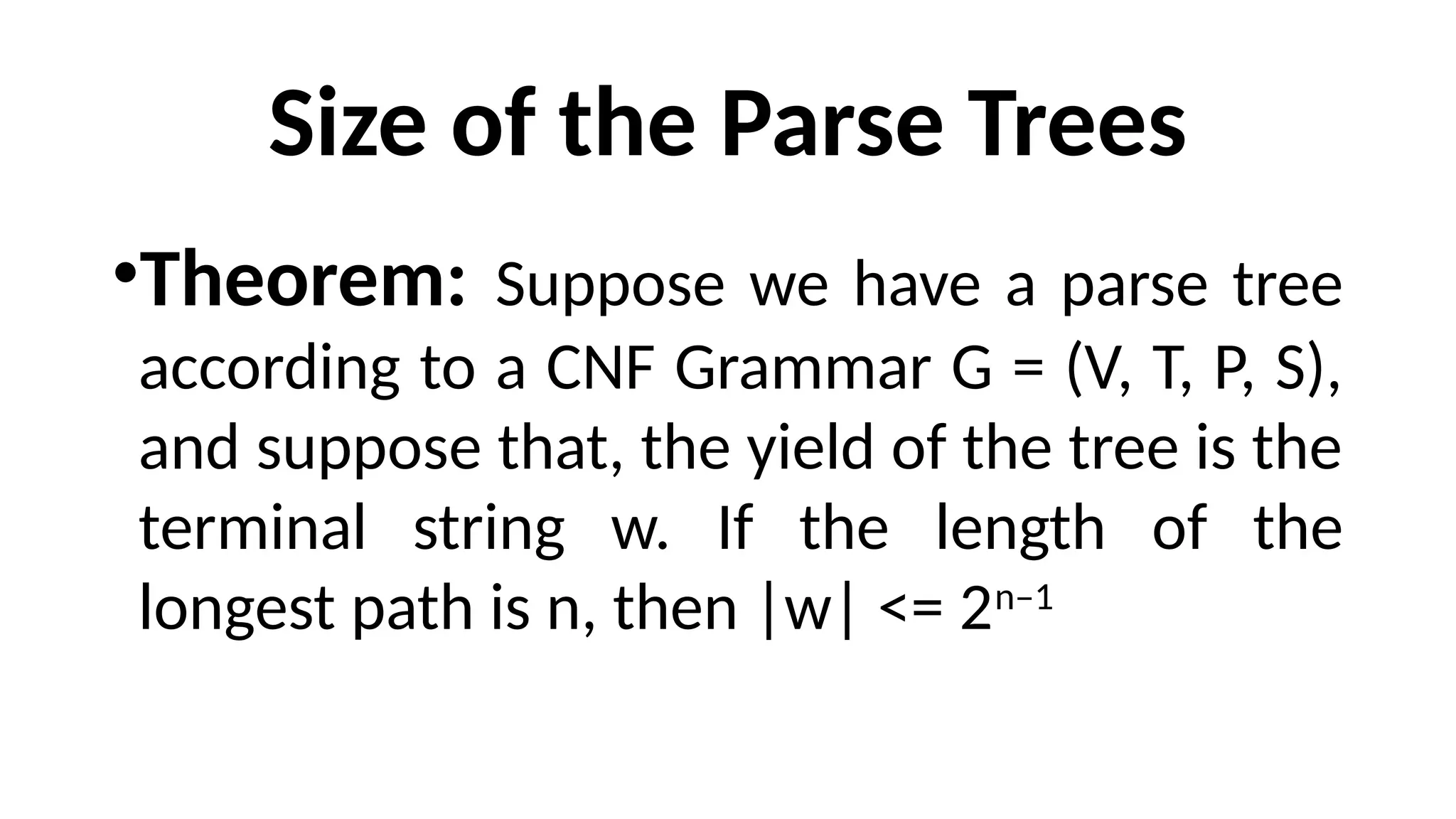 Size of the Parse Trees
•Theorem: Suppose we have a parse tree
according to a CNF Grammar G = (V, T, P, S),
and suppose that, the yield of the tree is the
terminal string w. If the length of the
longest path is n, then |w| <= 2n–1
 