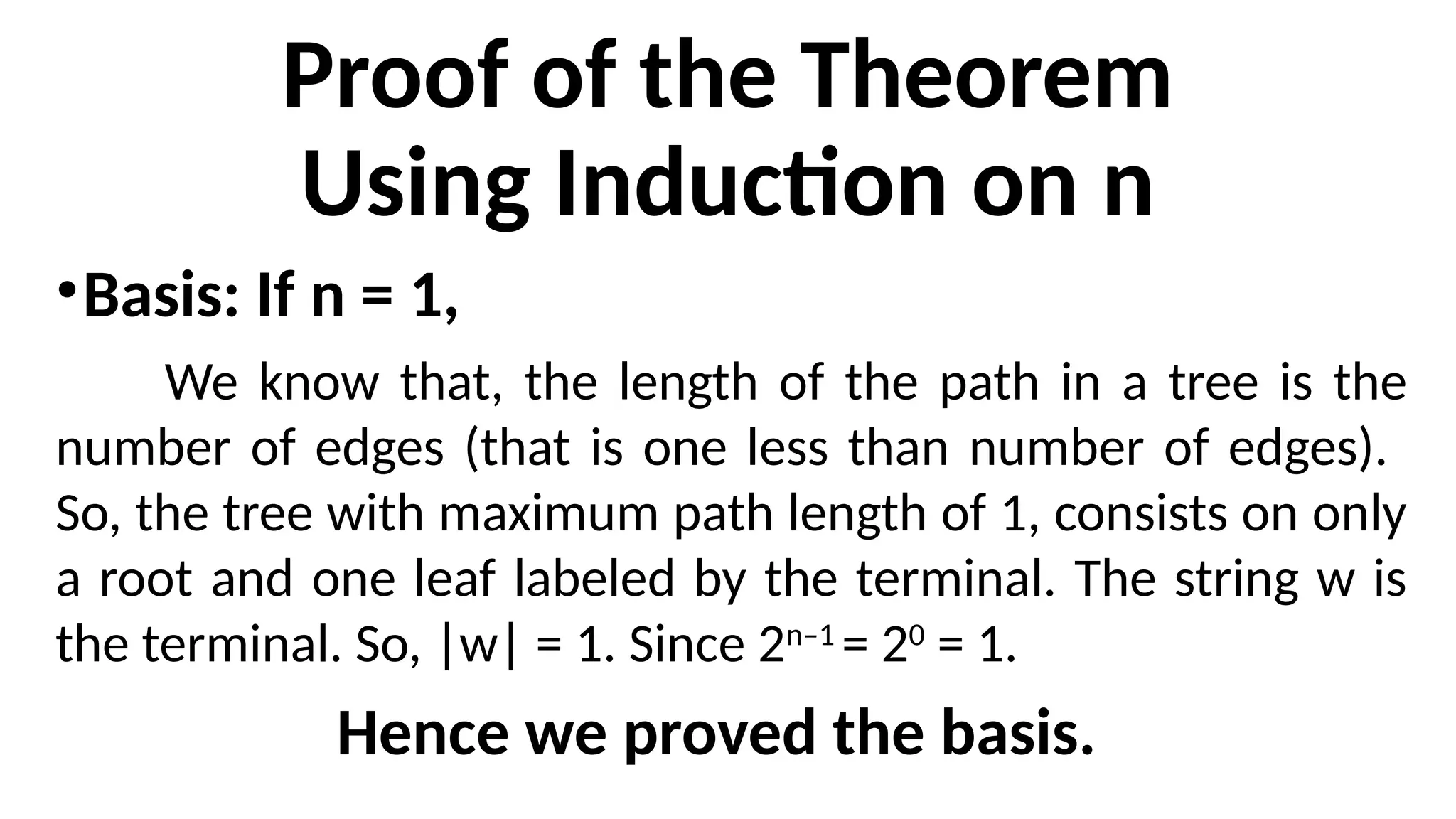 Proof of the Theorem
Using Induction on n
•Basis: If n = 1,
We know that, the length of the path in a tree is the
number of edges (that is one less than number of edges).
So, the tree with maximum path length of 1, consists on only
a root and one leaf labeled by the terminal. The string w is
the terminal. So, |w| = 1. Since 2n–1
= 20
= 1.
Hence we proved the basis.
 