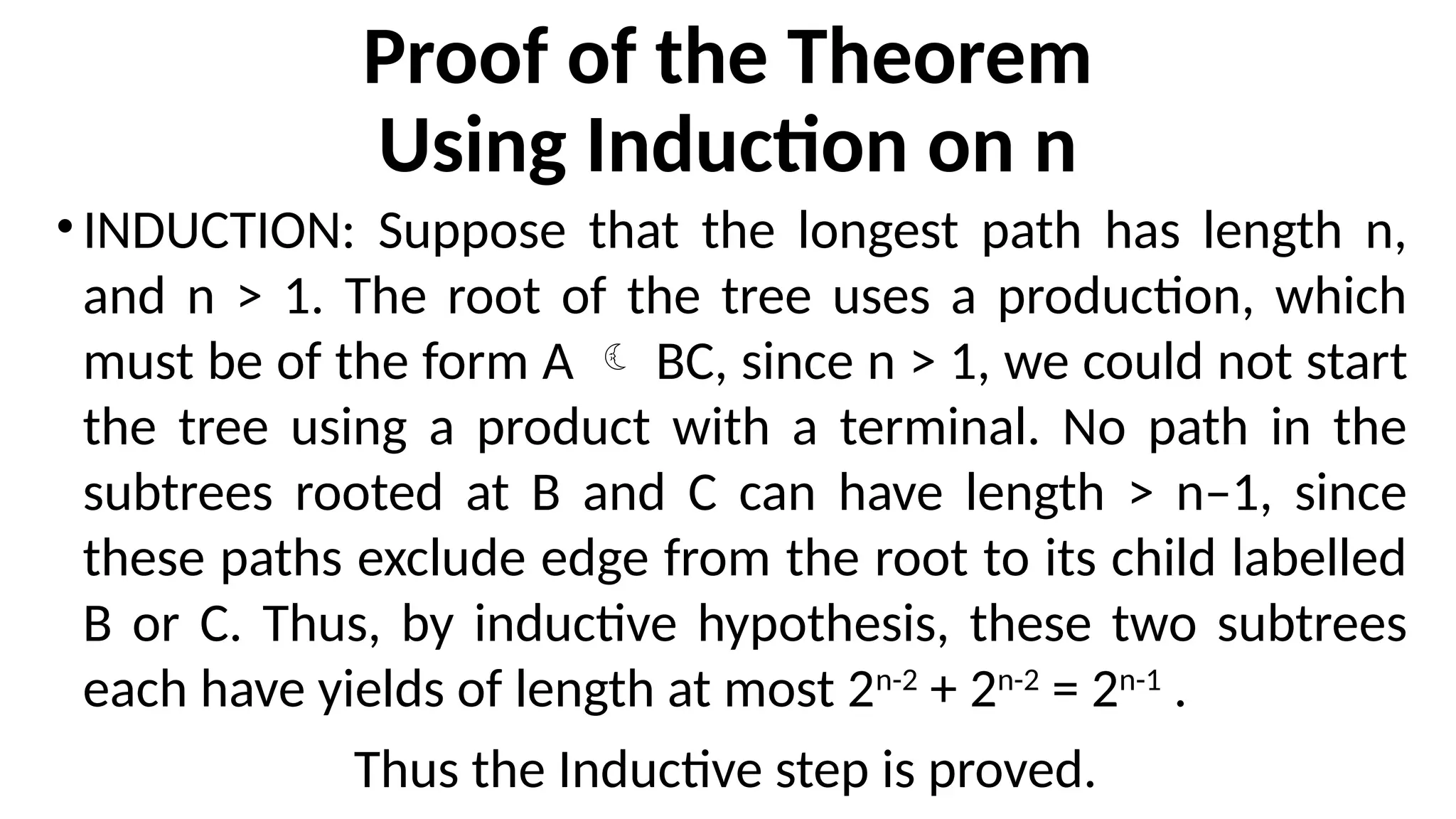 Proof of the Theorem
Using Induction on n
•INDUCTION: Suppose that the longest path has length n,
and n > 1. The root of the tree uses a production, which
must be of the form A  BC, since n > 1, we could not start
the tree using a product with a terminal. No path in the
subtrees rooted at B and C can have length > n–1, since
these paths exclude edge from the root to its child labelled
B or C. Thus, by inductive hypothesis, these two subtrees
each have yields of length at most 2n-2
+ 2n-2
= 2n-1
.
Thus the Inductive step is proved.
 